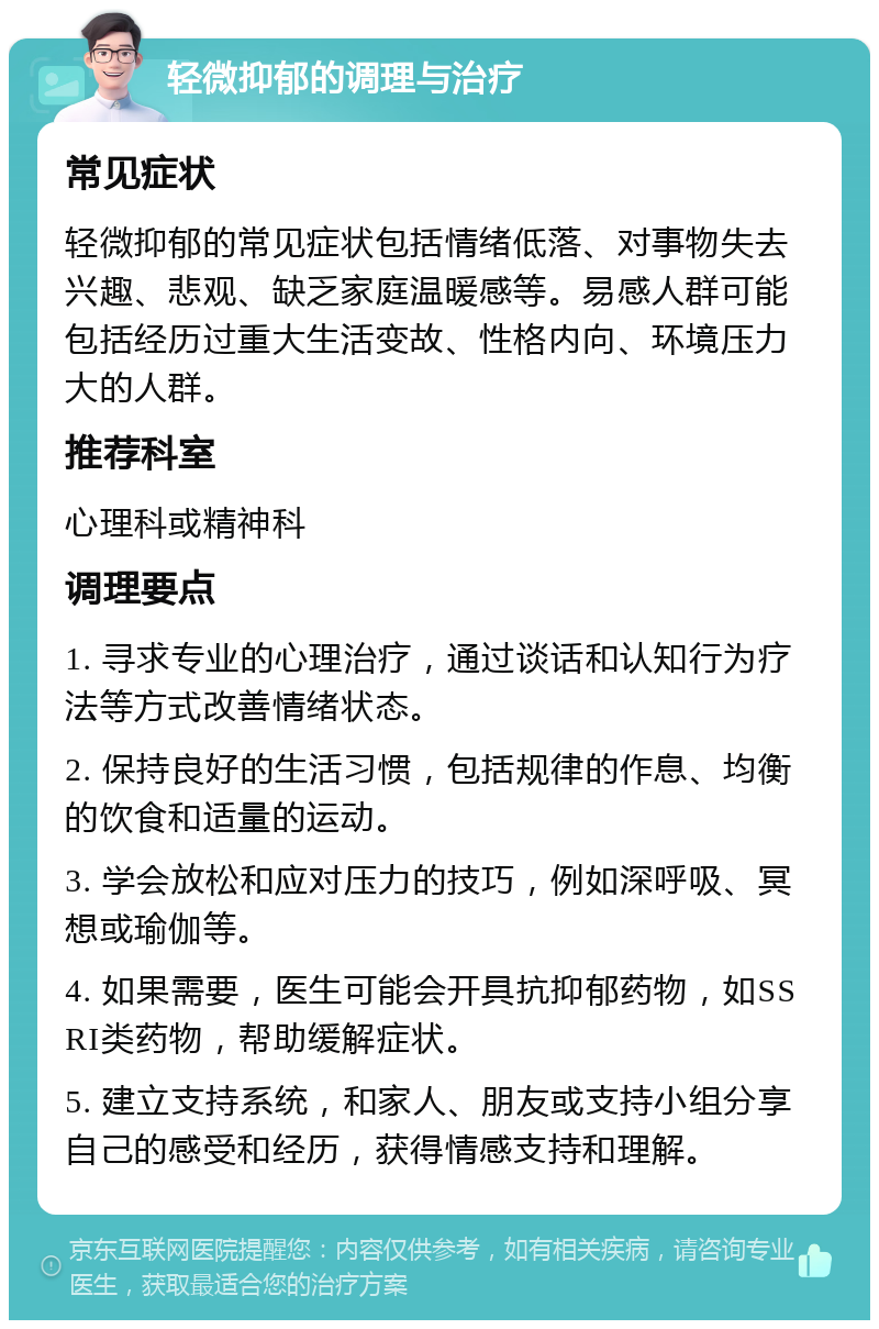 轻微抑郁的调理与治疗 常见症状 轻微抑郁的常见症状包括情绪低落、对事物失去兴趣、悲观、缺乏家庭温暖感等。易感人群可能包括经历过重大生活变故、性格内向、环境压力大的人群。 推荐科室 心理科或精神科 调理要点 1. 寻求专业的心理治疗，通过谈话和认知行为疗法等方式改善情绪状态。 2. 保持良好的生活习惯，包括规律的作息、均衡的饮食和适量的运动。 3. 学会放松和应对压力的技巧，例如深呼吸、冥想或瑜伽等。 4. 如果需要，医生可能会开具抗抑郁药物，如SSRI类药物，帮助缓解症状。 5. 建立支持系统，和家人、朋友或支持小组分享自己的感受和经历，获得情感支持和理解。