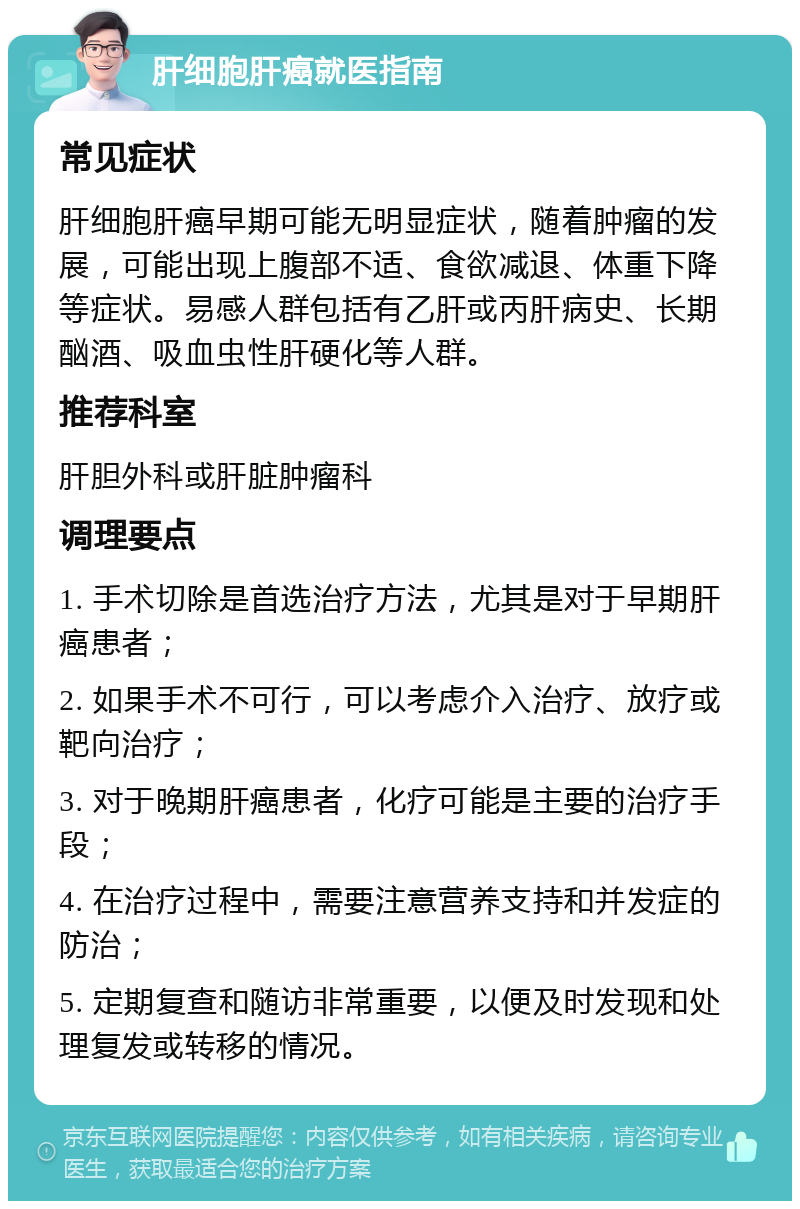 肝细胞肝癌就医指南 常见症状 肝细胞肝癌早期可能无明显症状，随着肿瘤的发展，可能出现上腹部不适、食欲减退、体重下降等症状。易感人群包括有乙肝或丙肝病史、长期酗酒、吸血虫性肝硬化等人群。 推荐科室 肝胆外科或肝脏肿瘤科 调理要点 1. 手术切除是首选治疗方法，尤其是对于早期肝癌患者； 2. 如果手术不可行，可以考虑介入治疗、放疗或靶向治疗； 3. 对于晚期肝癌患者，化疗可能是主要的治疗手段； 4. 在治疗过程中，需要注意营养支持和并发症的防治； 5. 定期复查和随访非常重要，以便及时发现和处理复发或转移的情况。