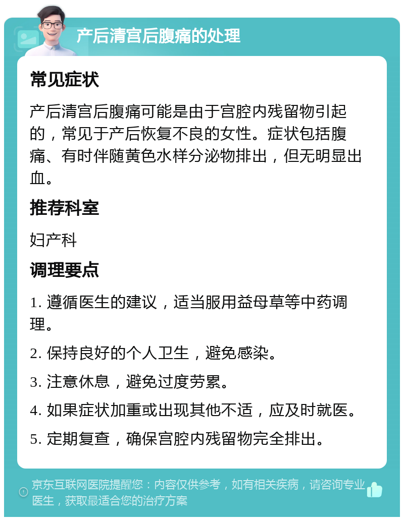 产后清宫后腹痛的处理 常见症状 产后清宫后腹痛可能是由于宫腔内残留物引起的，常见于产后恢复不良的女性。症状包括腹痛、有时伴随黄色水样分泌物排出，但无明显出血。 推荐科室 妇产科 调理要点 1. 遵循医生的建议，适当服用益母草等中药调理。 2. 保持良好的个人卫生，避免感染。 3. 注意休息，避免过度劳累。 4. 如果症状加重或出现其他不适，应及时就医。 5. 定期复查，确保宫腔内残留物完全排出。