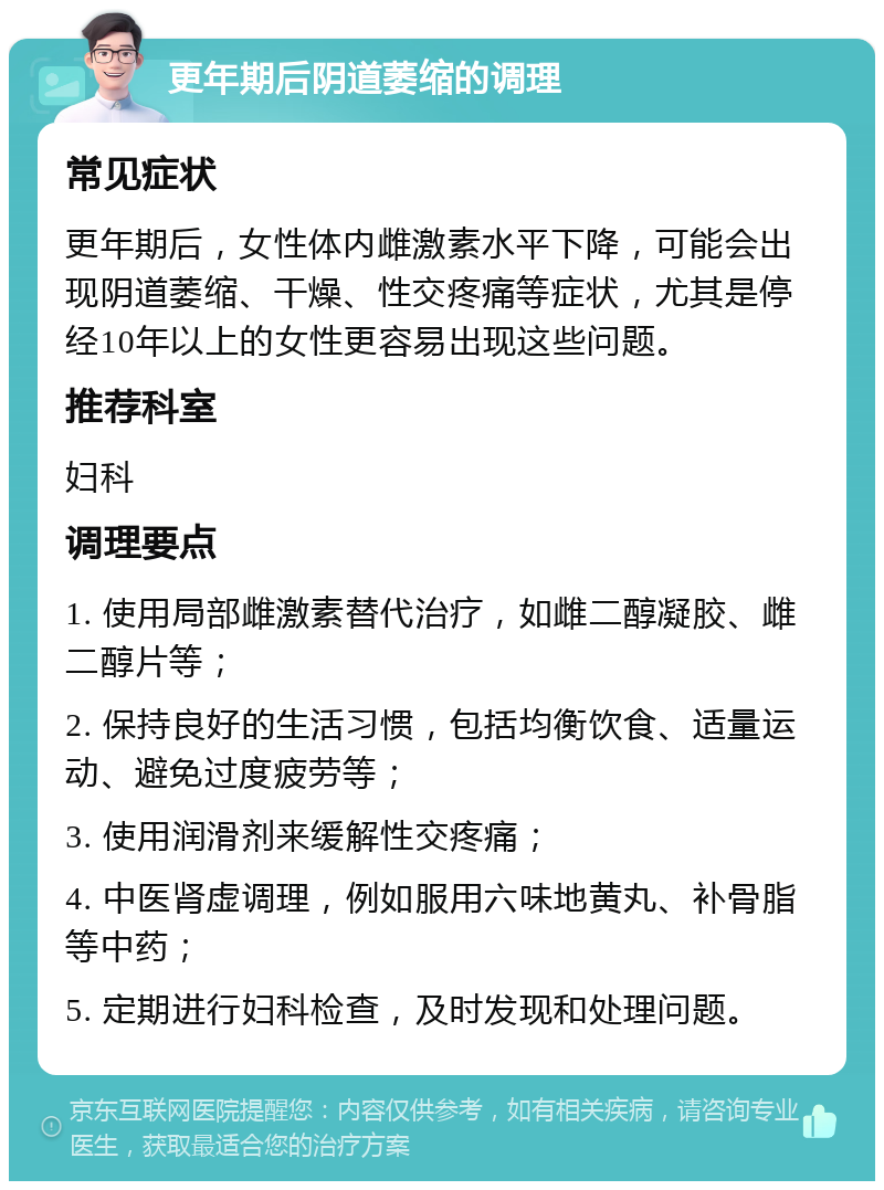 更年期后阴道萎缩的调理 常见症状 更年期后，女性体内雌激素水平下降，可能会出现阴道萎缩、干燥、性交疼痛等症状，尤其是停经10年以上的女性更容易出现这些问题。 推荐科室 妇科 调理要点 1. 使用局部雌激素替代治疗，如雌二醇凝胶、雌二醇片等； 2. 保持良好的生活习惯，包括均衡饮食、适量运动、避免过度疲劳等； 3. 使用润滑剂来缓解性交疼痛； 4. 中医肾虚调理，例如服用六味地黄丸、补骨脂等中药； 5. 定期进行妇科检查，及时发现和处理问题。