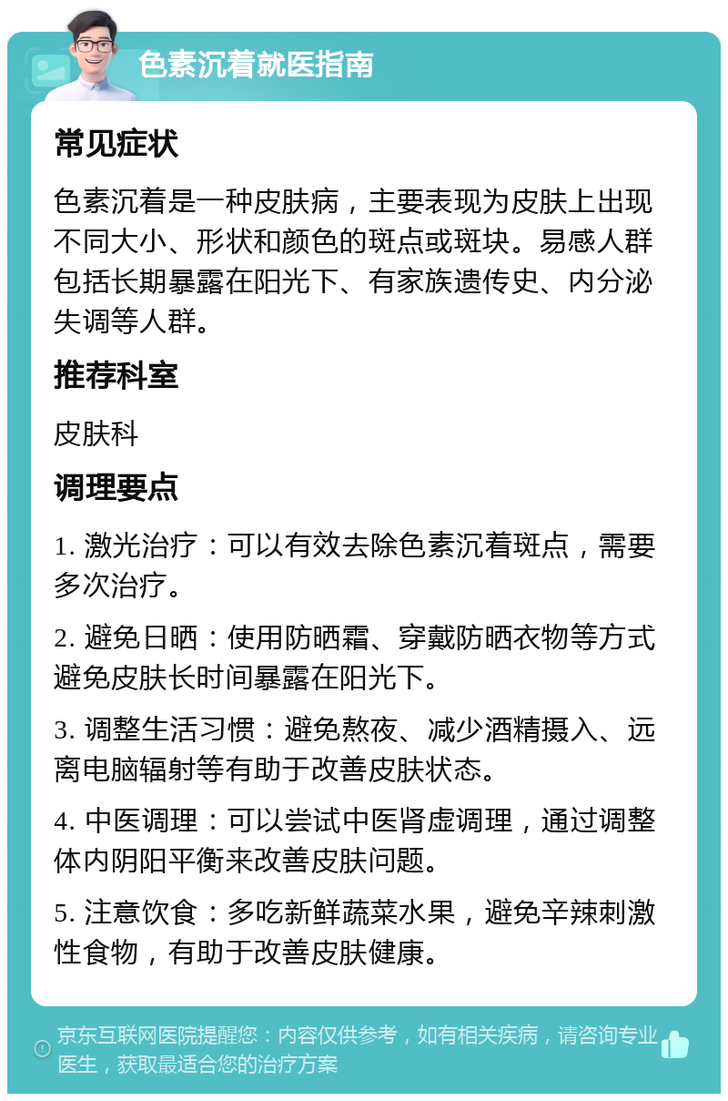 色素沉着就医指南 常见症状 色素沉着是一种皮肤病，主要表现为皮肤上出现不同大小、形状和颜色的斑点或斑块。易感人群包括长期暴露在阳光下、有家族遗传史、内分泌失调等人群。 推荐科室 皮肤科 调理要点 1. 激光治疗：可以有效去除色素沉着斑点，需要多次治疗。 2. 避免日晒：使用防晒霜、穿戴防晒衣物等方式避免皮肤长时间暴露在阳光下。 3. 调整生活习惯：避免熬夜、减少酒精摄入、远离电脑辐射等有助于改善皮肤状态。 4. 中医调理：可以尝试中医肾虚调理，通过调整体内阴阳平衡来改善皮肤问题。 5. 注意饮食：多吃新鲜蔬菜水果，避免辛辣刺激性食物，有助于改善皮肤健康。