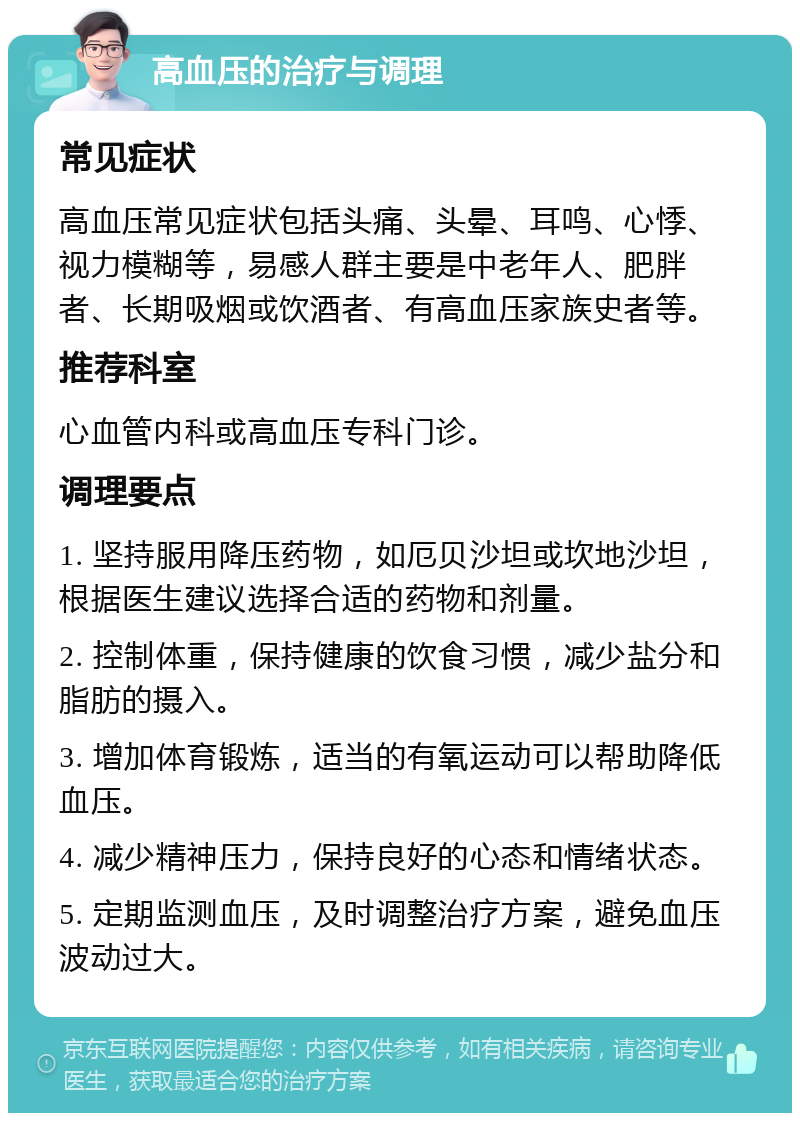 高血压的治疗与调理 常见症状 高血压常见症状包括头痛、头晕、耳鸣、心悸、视力模糊等，易感人群主要是中老年人、肥胖者、长期吸烟或饮酒者、有高血压家族史者等。 推荐科室 心血管内科或高血压专科门诊。 调理要点 1. 坚持服用降压药物，如厄贝沙坦或坎地沙坦，根据医生建议选择合适的药物和剂量。 2. 控制体重，保持健康的饮食习惯，减少盐分和脂肪的摄入。 3. 增加体育锻炼，适当的有氧运动可以帮助降低血压。 4. 减少精神压力，保持良好的心态和情绪状态。 5. 定期监测血压，及时调整治疗方案，避免血压波动过大。