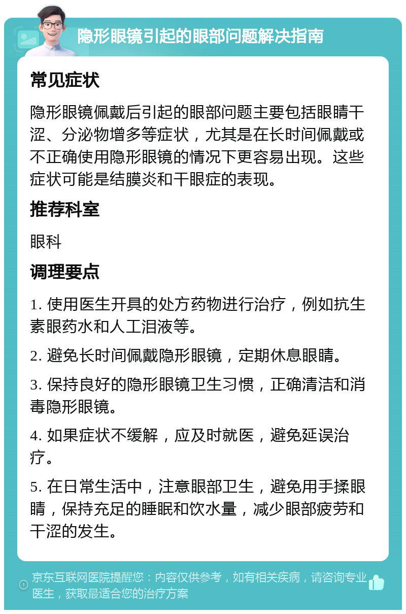 隐形眼镜引起的眼部问题解决指南 常见症状 隐形眼镜佩戴后引起的眼部问题主要包括眼睛干涩、分泌物增多等症状，尤其是在长时间佩戴或不正确使用隐形眼镜的情况下更容易出现。这些症状可能是结膜炎和干眼症的表现。 推荐科室 眼科 调理要点 1. 使用医生开具的处方药物进行治疗，例如抗生素眼药水和人工泪液等。 2. 避免长时间佩戴隐形眼镜，定期休息眼睛。 3. 保持良好的隐形眼镜卫生习惯，正确清洁和消毒隐形眼镜。 4. 如果症状不缓解，应及时就医，避免延误治疗。 5. 在日常生活中，注意眼部卫生，避免用手揉眼睛，保持充足的睡眠和饮水量，减少眼部疲劳和干涩的发生。