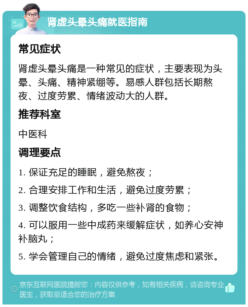 肾虚头晕头痛就医指南 常见症状 肾虚头晕头痛是一种常见的症状，主要表现为头晕、头痛、精神紧绷等。易感人群包括长期熬夜、过度劳累、情绪波动大的人群。 推荐科室 中医科 调理要点 1. 保证充足的睡眠，避免熬夜； 2. 合理安排工作和生活，避免过度劳累； 3. 调整饮食结构，多吃一些补肾的食物； 4. 可以服用一些中成药来缓解症状，如养心安神补脑丸； 5. 学会管理自己的情绪，避免过度焦虑和紧张。