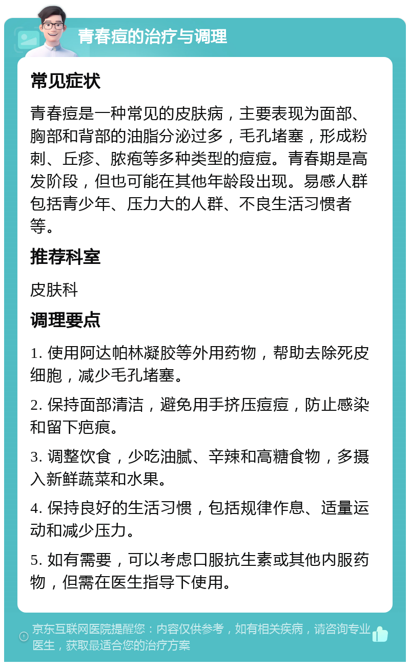 青春痘的治疗与调理 常见症状 青春痘是一种常见的皮肤病，主要表现为面部、胸部和背部的油脂分泌过多，毛孔堵塞，形成粉刺、丘疹、脓疱等多种类型的痘痘。青春期是高发阶段，但也可能在其他年龄段出现。易感人群包括青少年、压力大的人群、不良生活习惯者等。 推荐科室 皮肤科 调理要点 1. 使用阿达帕林凝胶等外用药物，帮助去除死皮细胞，减少毛孔堵塞。 2. 保持面部清洁，避免用手挤压痘痘，防止感染和留下疤痕。 3. 调整饮食，少吃油腻、辛辣和高糖食物，多摄入新鲜蔬菜和水果。 4. 保持良好的生活习惯，包括规律作息、适量运动和减少压力。 5. 如有需要，可以考虑口服抗生素或其他内服药物，但需在医生指导下使用。