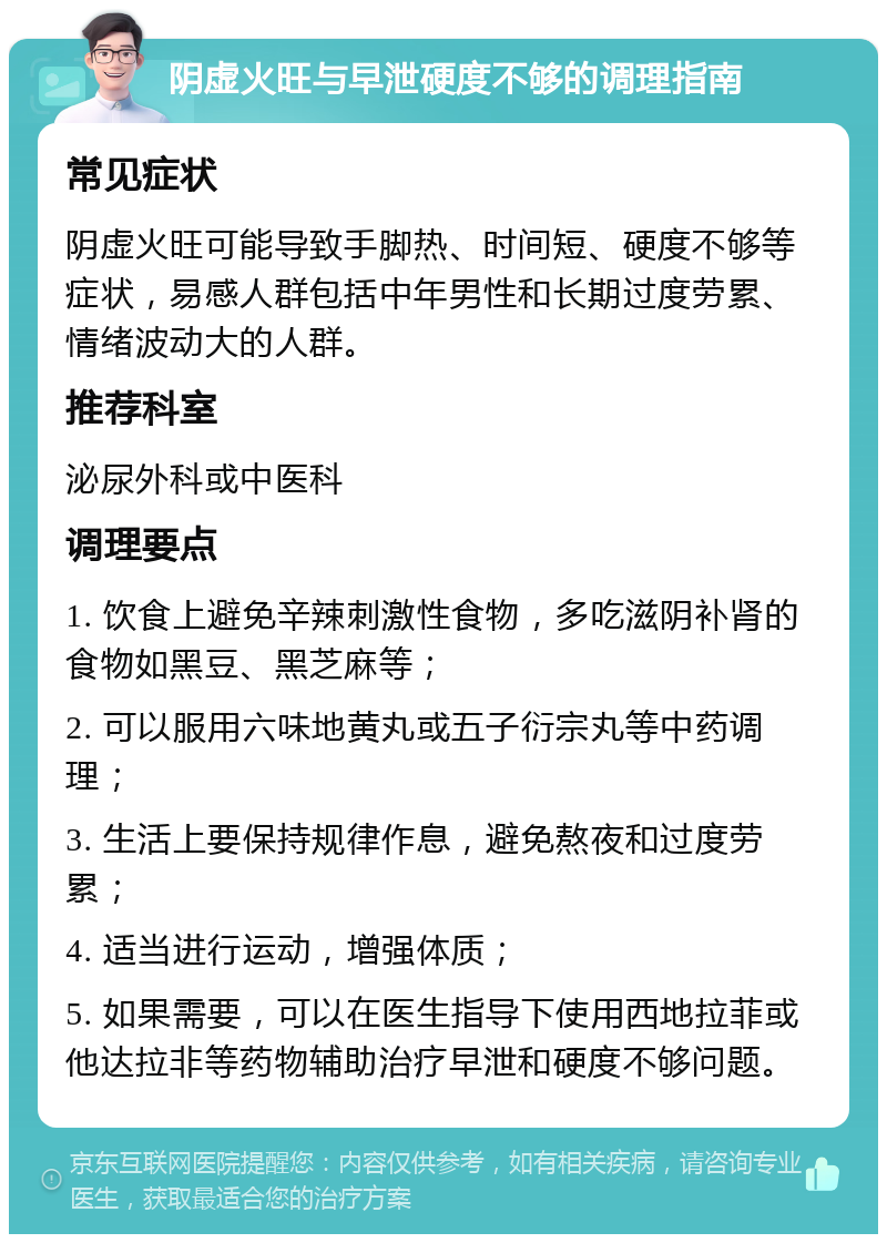 阴虚火旺与早泄硬度不够的调理指南 常见症状 阴虚火旺可能导致手脚热、时间短、硬度不够等症状，易感人群包括中年男性和长期过度劳累、情绪波动大的人群。 推荐科室 泌尿外科或中医科 调理要点 1. 饮食上避免辛辣刺激性食物，多吃滋阴补肾的食物如黑豆、黑芝麻等； 2. 可以服用六味地黄丸或五子衍宗丸等中药调理； 3. 生活上要保持规律作息，避免熬夜和过度劳累； 4. 适当进行运动，增强体质； 5. 如果需要，可以在医生指导下使用西地拉菲或他达拉非等药物辅助治疗早泄和硬度不够问题。