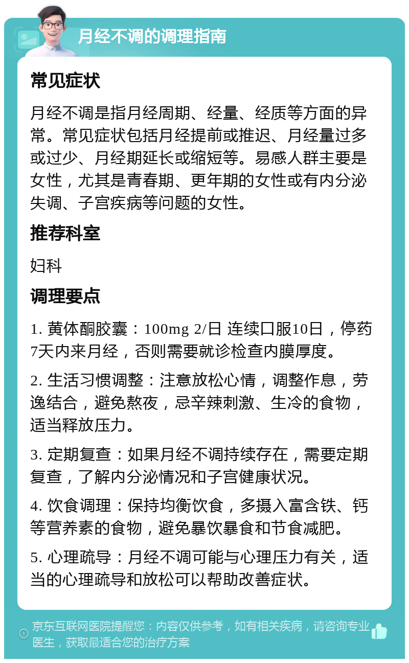 月经不调的调理指南 常见症状 月经不调是指月经周期、经量、经质等方面的异常。常见症状包括月经提前或推迟、月经量过多或过少、月经期延长或缩短等。易感人群主要是女性，尤其是青春期、更年期的女性或有内分泌失调、子宫疾病等问题的女性。 推荐科室 妇科 调理要点 1. 黄体酮胶囊：100mg 2/日 连续口服10日，停药7天内来月经，否则需要就诊检查内膜厚度。 2. 生活习惯调整：注意放松心情，调整作息，劳逸结合，避免熬夜，忌辛辣刺激、生冷的食物，适当释放压力。 3. 定期复查：如果月经不调持续存在，需要定期复查，了解内分泌情况和子宫健康状况。 4. 饮食调理：保持均衡饮食，多摄入富含铁、钙等营养素的食物，避免暴饮暴食和节食减肥。 5. 心理疏导：月经不调可能与心理压力有关，适当的心理疏导和放松可以帮助改善症状。