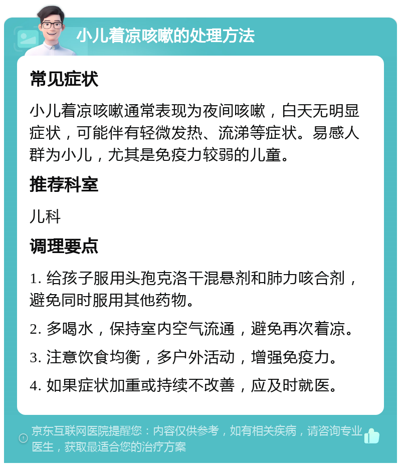 小儿着凉咳嗽的处理方法 常见症状 小儿着凉咳嗽通常表现为夜间咳嗽，白天无明显症状，可能伴有轻微发热、流涕等症状。易感人群为小儿，尤其是免疫力较弱的儿童。 推荐科室 儿科 调理要点 1. 给孩子服用头孢克洛干混悬剂和肺力咳合剂，避免同时服用其他药物。 2. 多喝水，保持室内空气流通，避免再次着凉。 3. 注意饮食均衡，多户外活动，增强免疫力。 4. 如果症状加重或持续不改善，应及时就医。