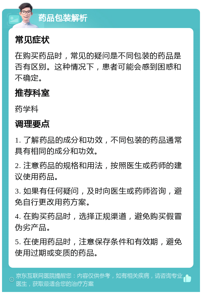 药品包装解析 常见症状 在购买药品时，常见的疑问是不同包装的药品是否有区别。这种情况下，患者可能会感到困惑和不确定。 推荐科室 药学科 调理要点 1. 了解药品的成分和功效，不同包装的药品通常具有相同的成分和功效。 2. 注意药品的规格和用法，按照医生或药师的建议使用药品。 3. 如果有任何疑问，及时向医生或药师咨询，避免自行更改用药方案。 4. 在购买药品时，选择正规渠道，避免购买假冒伪劣产品。 5. 在使用药品时，注意保存条件和有效期，避免使用过期或变质的药品。