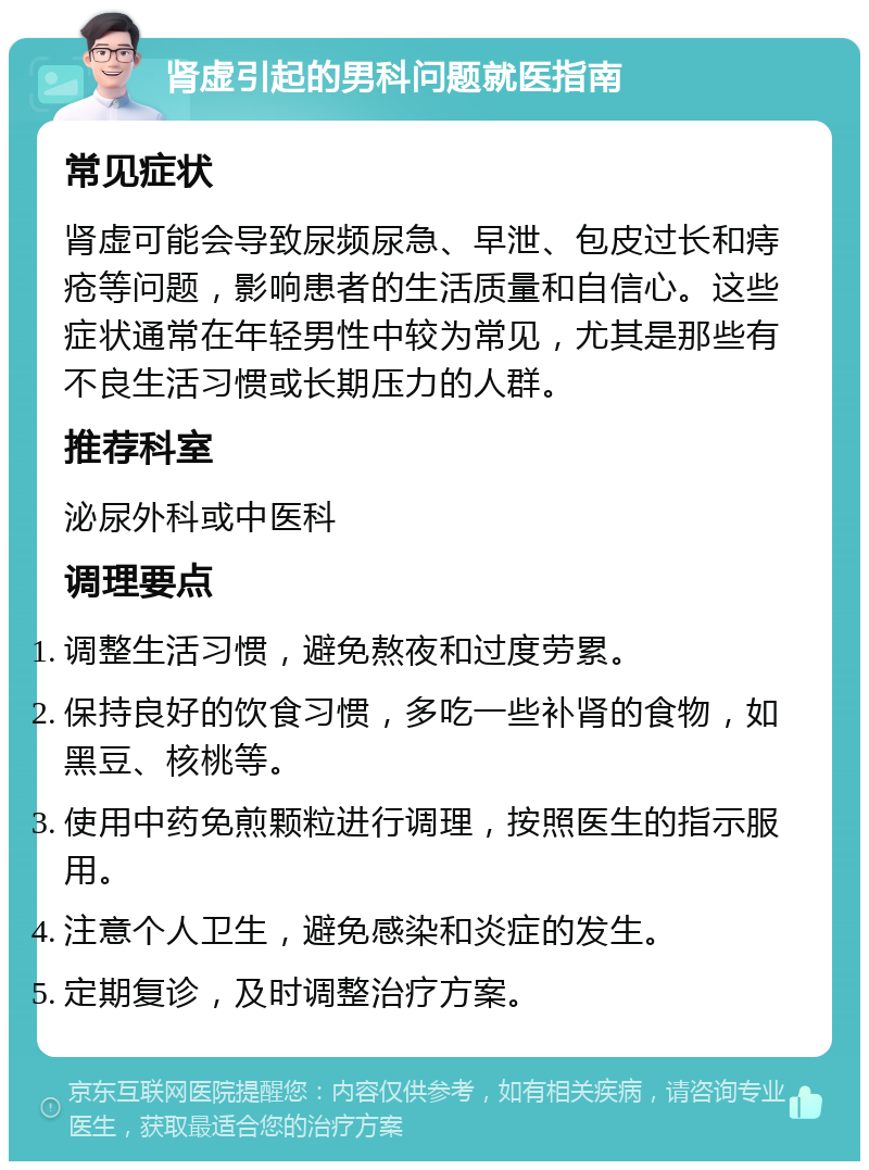 肾虚引起的男科问题就医指南 常见症状 肾虚可能会导致尿频尿急、早泄、包皮过长和痔疮等问题，影响患者的生活质量和自信心。这些症状通常在年轻男性中较为常见，尤其是那些有不良生活习惯或长期压力的人群。 推荐科室 泌尿外科或中医科 调理要点 调整生活习惯，避免熬夜和过度劳累。 保持良好的饮食习惯，多吃一些补肾的食物，如黑豆、核桃等。 使用中药免煎颗粒进行调理，按照医生的指示服用。 注意个人卫生，避免感染和炎症的发生。 定期复诊，及时调整治疗方案。