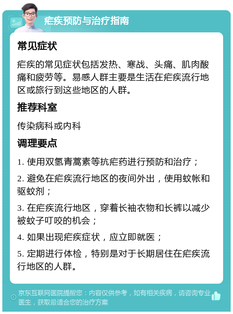 疟疾预防与治疗指南 常见症状 疟疾的常见症状包括发热、寒战、头痛、肌肉酸痛和疲劳等。易感人群主要是生活在疟疾流行地区或旅行到这些地区的人群。 推荐科室 传染病科或内科 调理要点 1. 使用双氢青蒿素等抗疟药进行预防和治疗； 2. 避免在疟疾流行地区的夜间外出，使用蚊帐和驱蚊剂； 3. 在疟疾流行地区，穿着长袖衣物和长裤以减少被蚊子叮咬的机会； 4. 如果出现疟疾症状，应立即就医； 5. 定期进行体检，特别是对于长期居住在疟疾流行地区的人群。