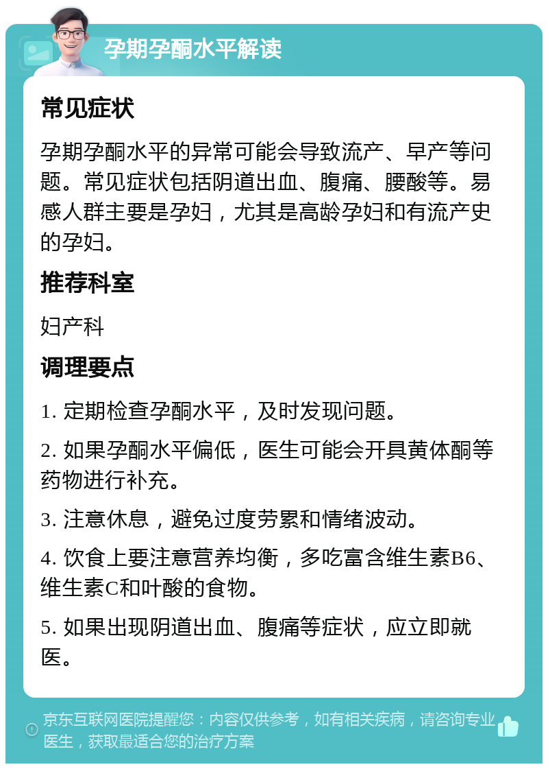 孕期孕酮水平解读 常见症状 孕期孕酮水平的异常可能会导致流产、早产等问题。常见症状包括阴道出血、腹痛、腰酸等。易感人群主要是孕妇，尤其是高龄孕妇和有流产史的孕妇。 推荐科室 妇产科 调理要点 1. 定期检查孕酮水平，及时发现问题。 2. 如果孕酮水平偏低，医生可能会开具黄体酮等药物进行补充。 3. 注意休息，避免过度劳累和情绪波动。 4. 饮食上要注意营养均衡，多吃富含维生素B6、维生素C和叶酸的食物。 5. 如果出现阴道出血、腹痛等症状，应立即就医。