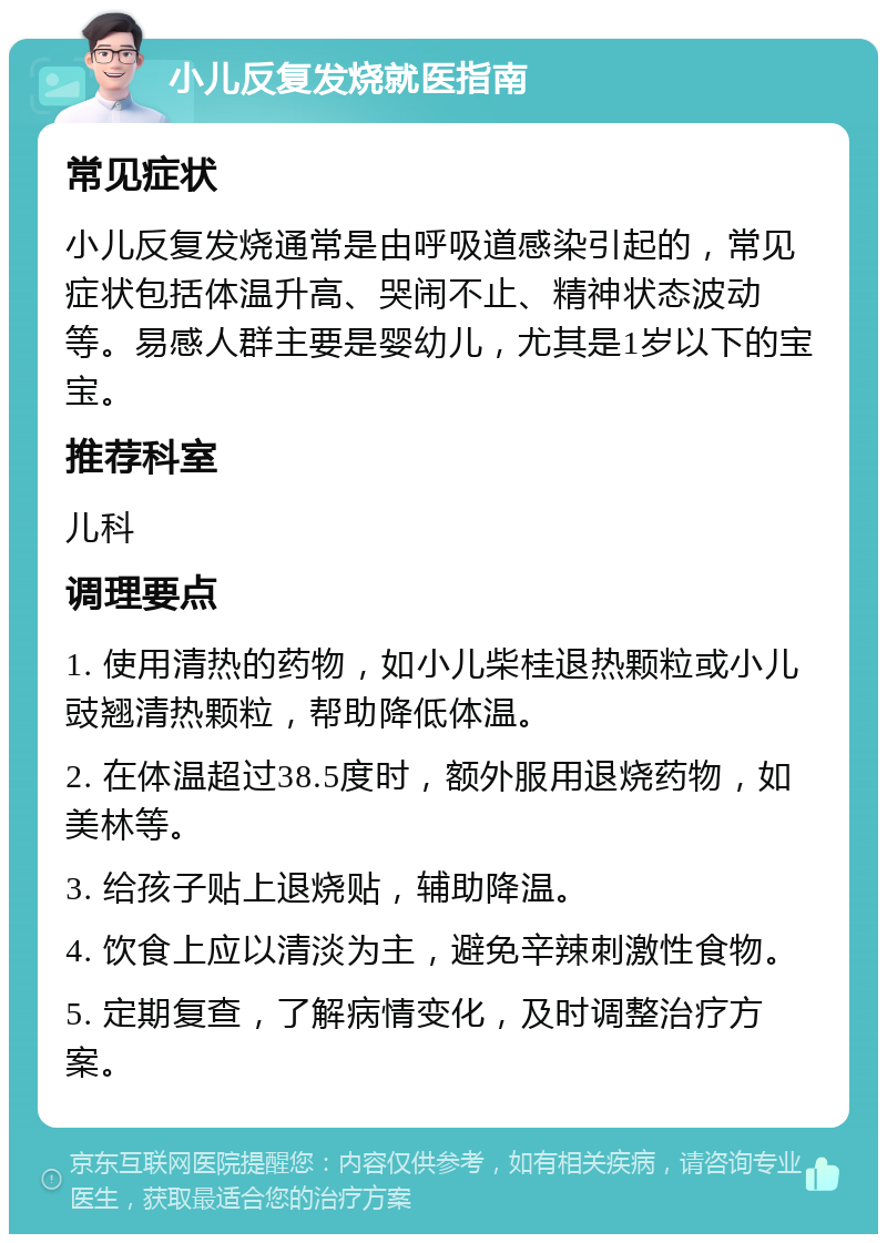 小儿反复发烧就医指南 常见症状 小儿反复发烧通常是由呼吸道感染引起的，常见症状包括体温升高、哭闹不止、精神状态波动等。易感人群主要是婴幼儿，尤其是1岁以下的宝宝。 推荐科室 儿科 调理要点 1. 使用清热的药物，如小儿柴桂退热颗粒或小儿豉翘清热颗粒，帮助降低体温。 2. 在体温超过38.5度时，额外服用退烧药物，如美林等。 3. 给孩子贴上退烧贴，辅助降温。 4. 饮食上应以清淡为主，避免辛辣刺激性食物。 5. 定期复查，了解病情变化，及时调整治疗方案。