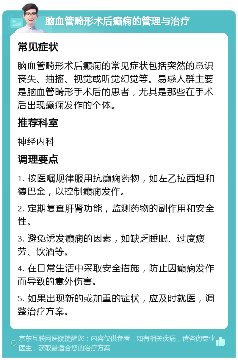 脑血管畸形术后癫痫的管理与治疗 常见症状 脑血管畸形术后癫痫的常见症状包括突然的意识丧失、抽搐、视觉或听觉幻觉等。易感人群主要是脑血管畸形手术后的患者，尤其是那些在手术后出现癫痫发作的个体。 推荐科室 神经内科 调理要点 1. 按医嘱规律服用抗癫痫药物，如左乙拉西坦和德巴金，以控制癫痫发作。 2. 定期复查肝肾功能，监测药物的副作用和安全性。 3. 避免诱发癫痫的因素，如缺乏睡眠、过度疲劳、饮酒等。 4. 在日常生活中采取安全措施，防止因癫痫发作而导致的意外伤害。 5. 如果出现新的或加重的症状，应及时就医，调整治疗方案。