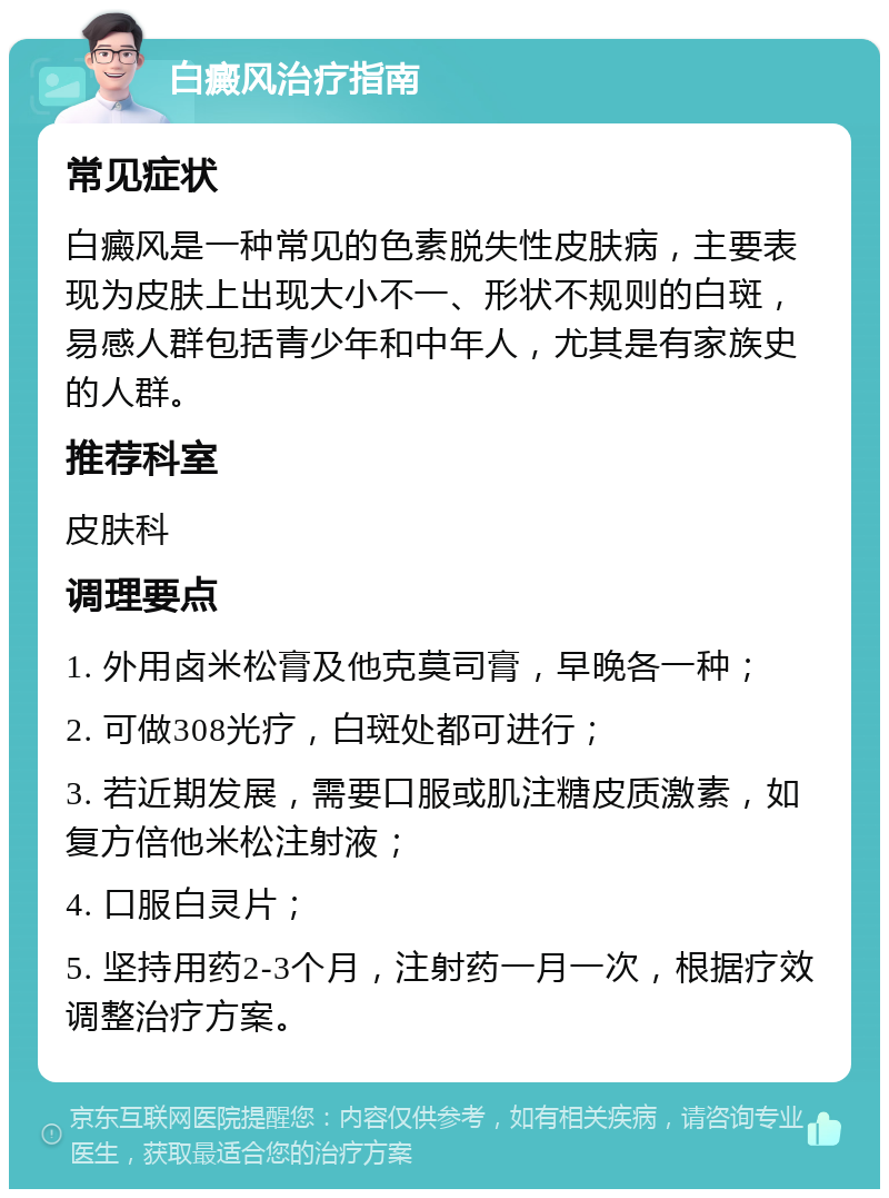 白癜风治疗指南 常见症状 白癜风是一种常见的色素脱失性皮肤病，主要表现为皮肤上出现大小不一、形状不规则的白斑，易感人群包括青少年和中年人，尤其是有家族史的人群。 推荐科室 皮肤科 调理要点 1. 外用卤米松膏及他克莫司膏，早晚各一种； 2. 可做308光疗，白斑处都可进行； 3. 若近期发展，需要口服或肌注糖皮质激素，如复方倍他米松注射液； 4. 口服白灵片； 5. 坚持用药2-3个月，注射药一月一次，根据疗效调整治疗方案。