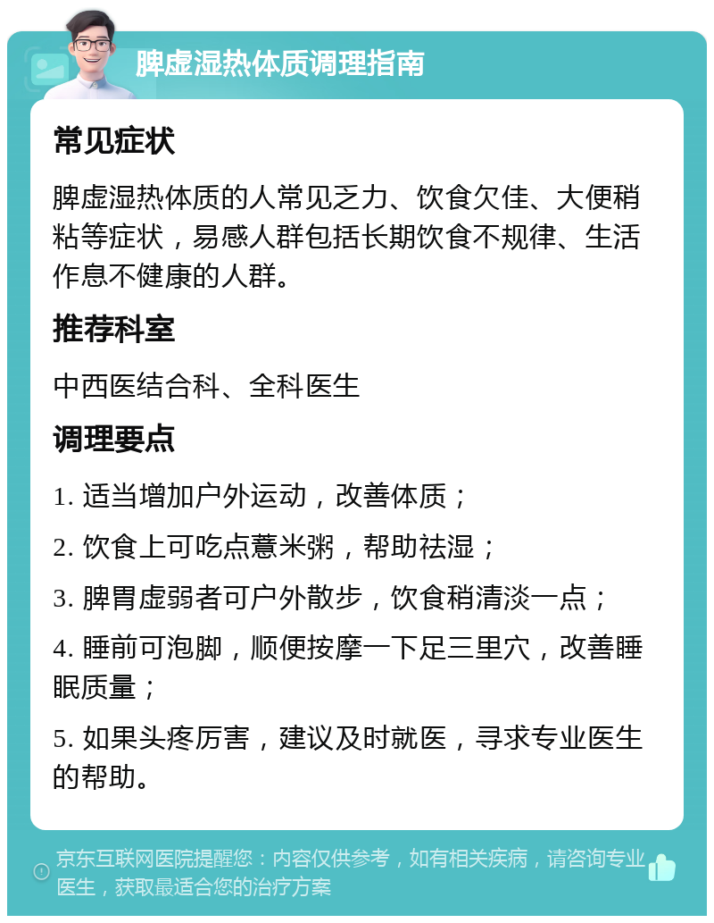 脾虚湿热体质调理指南 常见症状 脾虚湿热体质的人常见乏力、饮食欠佳、大便稍粘等症状，易感人群包括长期饮食不规律、生活作息不健康的人群。 推荐科室 中西医结合科、全科医生 调理要点 1. 适当增加户外运动，改善体质； 2. 饮食上可吃点薏米粥，帮助祛湿； 3. 脾胃虚弱者可户外散步，饮食稍清淡一点； 4. 睡前可泡脚，顺便按摩一下足三里穴，改善睡眠质量； 5. 如果头疼厉害，建议及时就医，寻求专业医生的帮助。