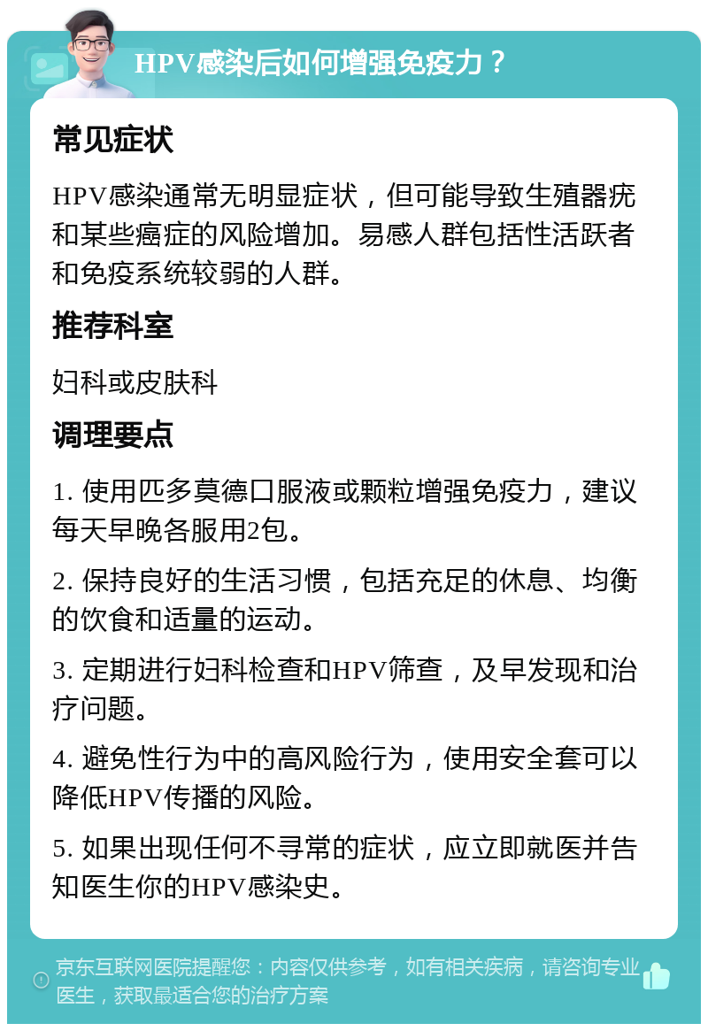 HPV感染后如何增强免疫力？ 常见症状 HPV感染通常无明显症状，但可能导致生殖器疣和某些癌症的风险增加。易感人群包括性活跃者和免疫系统较弱的人群。 推荐科室 妇科或皮肤科 调理要点 1. 使用匹多莫德口服液或颗粒增强免疫力，建议每天早晚各服用2包。 2. 保持良好的生活习惯，包括充足的休息、均衡的饮食和适量的运动。 3. 定期进行妇科检查和HPV筛查，及早发现和治疗问题。 4. 避免性行为中的高风险行为，使用安全套可以降低HPV传播的风险。 5. 如果出现任何不寻常的症状，应立即就医并告知医生你的HPV感染史。