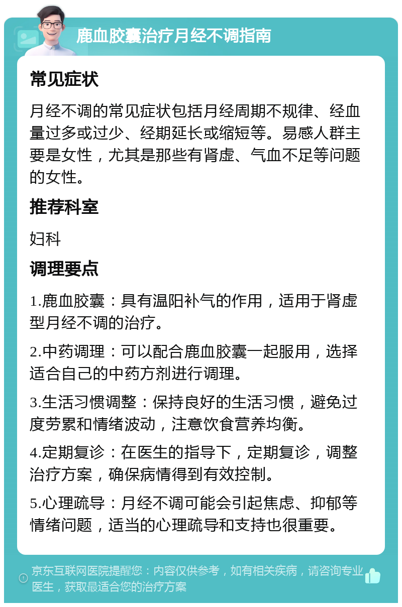 鹿血胶囊治疗月经不调指南 常见症状 月经不调的常见症状包括月经周期不规律、经血量过多或过少、经期延长或缩短等。易感人群主要是女性，尤其是那些有肾虚、气血不足等问题的女性。 推荐科室 妇科 调理要点 1.鹿血胶囊：具有温阳补气的作用，适用于肾虚型月经不调的治疗。 2.中药调理：可以配合鹿血胶囊一起服用，选择适合自己的中药方剂进行调理。 3.生活习惯调整：保持良好的生活习惯，避免过度劳累和情绪波动，注意饮食营养均衡。 4.定期复诊：在医生的指导下，定期复诊，调整治疗方案，确保病情得到有效控制。 5.心理疏导：月经不调可能会引起焦虑、抑郁等情绪问题，适当的心理疏导和支持也很重要。