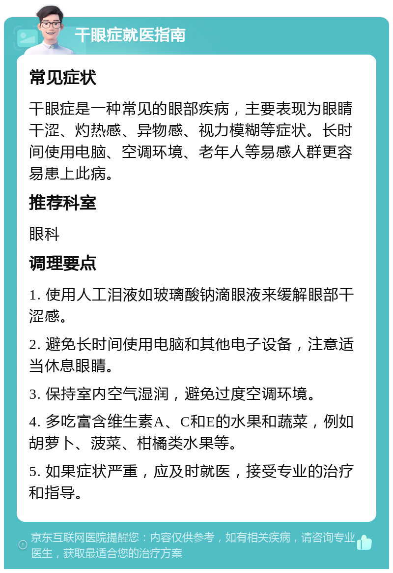 干眼症就医指南 常见症状 干眼症是一种常见的眼部疾病，主要表现为眼睛干涩、灼热感、异物感、视力模糊等症状。长时间使用电脑、空调环境、老年人等易感人群更容易患上此病。 推荐科室 眼科 调理要点 1. 使用人工泪液如玻璃酸钠滴眼液来缓解眼部干涩感。 2. 避免长时间使用电脑和其他电子设备，注意适当休息眼睛。 3. 保持室内空气湿润，避免过度空调环境。 4. 多吃富含维生素A、C和E的水果和蔬菜，例如胡萝卜、菠菜、柑橘类水果等。 5. 如果症状严重，应及时就医，接受专业的治疗和指导。