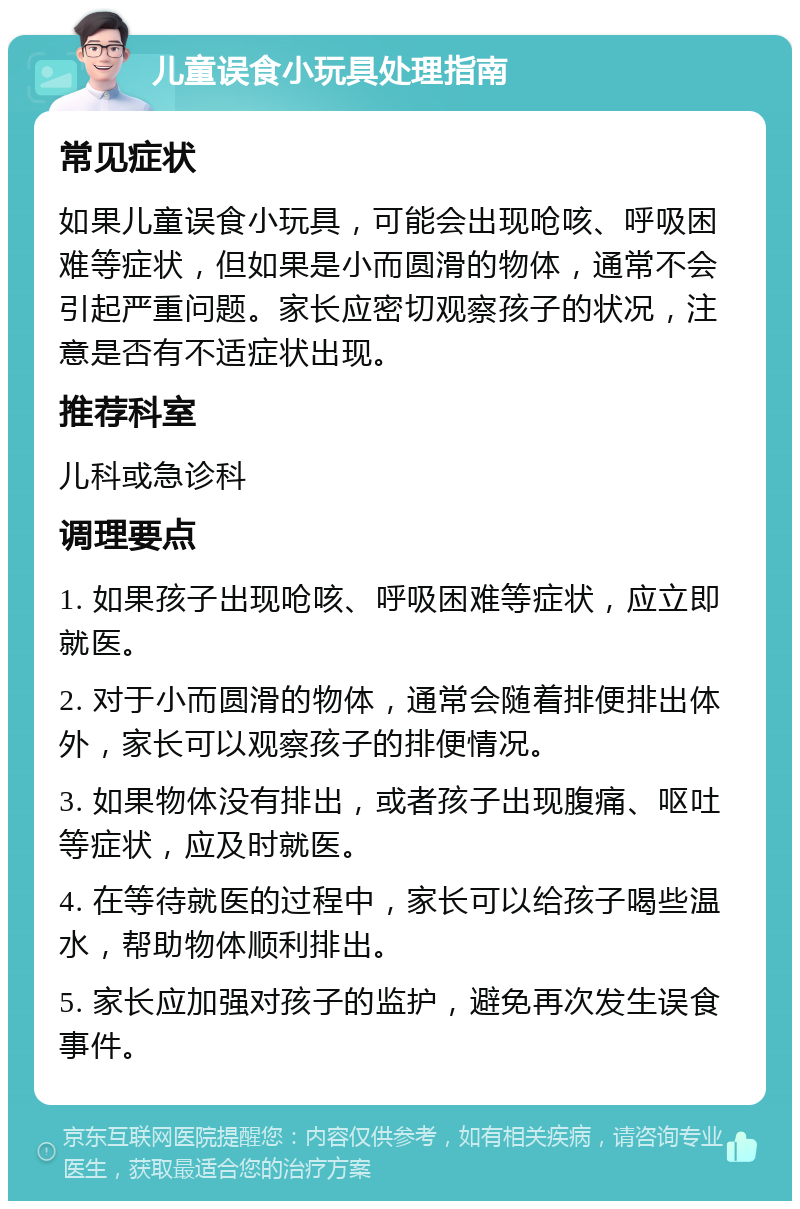 儿童误食小玩具处理指南 常见症状 如果儿童误食小玩具，可能会出现呛咳、呼吸困难等症状，但如果是小而圆滑的物体，通常不会引起严重问题。家长应密切观察孩子的状况，注意是否有不适症状出现。 推荐科室 儿科或急诊科 调理要点 1. 如果孩子出现呛咳、呼吸困难等症状，应立即就医。 2. 对于小而圆滑的物体，通常会随着排便排出体外，家长可以观察孩子的排便情况。 3. 如果物体没有排出，或者孩子出现腹痛、呕吐等症状，应及时就医。 4. 在等待就医的过程中，家长可以给孩子喝些温水，帮助物体顺利排出。 5. 家长应加强对孩子的监护，避免再次发生误食事件。