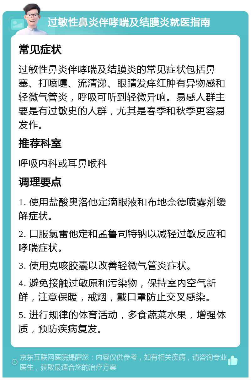 过敏性鼻炎伴哮喘及结膜炎就医指南 常见症状 过敏性鼻炎伴哮喘及结膜炎的常见症状包括鼻塞、打喷嚏、流清涕、眼睛发痒红肿有异物感和轻微气管炎，呼吸可听到轻微异响。易感人群主要是有过敏史的人群，尤其是春季和秋季更容易发作。 推荐科室 呼吸内科或耳鼻喉科 调理要点 1. 使用盐酸奥洛他定滴眼液和布地奈德喷雾剂缓解症状。 2. 口服氯雷他定和孟鲁司特钠以减轻过敏反应和哮喘症状。 3. 使用克咳胶囊以改善轻微气管炎症状。 4. 避免接触过敏原和污染物，保持室内空气新鲜，注意保暖，戒烟，戴口罩防止交叉感染。 5. 进行规律的体育活动，多食蔬菜水果，增强体质，预防疾病复发。