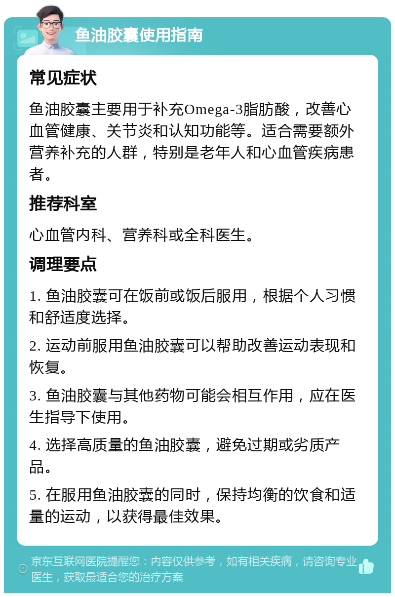 鱼油胶囊使用指南 常见症状 鱼油胶囊主要用于补充Omega-3脂肪酸，改善心血管健康、关节炎和认知功能等。适合需要额外营养补充的人群，特别是老年人和心血管疾病患者。 推荐科室 心血管内科、营养科或全科医生。 调理要点 1. 鱼油胶囊可在饭前或饭后服用，根据个人习惯和舒适度选择。 2. 运动前服用鱼油胶囊可以帮助改善运动表现和恢复。 3. 鱼油胶囊与其他药物可能会相互作用，应在医生指导下使用。 4. 选择高质量的鱼油胶囊，避免过期或劣质产品。 5. 在服用鱼油胶囊的同时，保持均衡的饮食和适量的运动，以获得最佳效果。