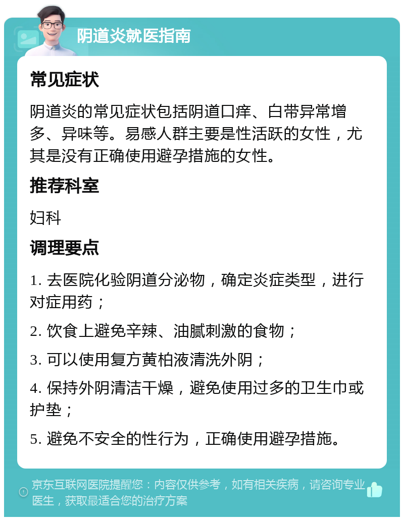 阴道炎就医指南 常见症状 阴道炎的常见症状包括阴道口痒、白带异常增多、异味等。易感人群主要是性活跃的女性，尤其是没有正确使用避孕措施的女性。 推荐科室 妇科 调理要点 1. 去医院化验阴道分泌物，确定炎症类型，进行对症用药； 2. 饮食上避免辛辣、油腻刺激的食物； 3. 可以使用复方黄柏液清洗外阴； 4. 保持外阴清洁干燥，避免使用过多的卫生巾或护垫； 5. 避免不安全的性行为，正确使用避孕措施。