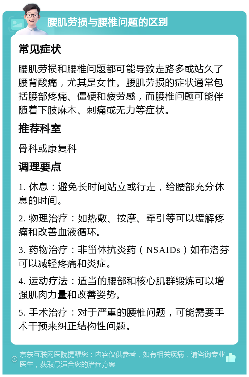 腰肌劳损与腰椎问题的区别 常见症状 腰肌劳损和腰椎问题都可能导致走路多或站久了腰背酸痛，尤其是女性。腰肌劳损的症状通常包括腰部疼痛、僵硬和疲劳感，而腰椎问题可能伴随着下肢麻木、刺痛或无力等症状。 推荐科室 骨科或康复科 调理要点 1. 休息：避免长时间站立或行走，给腰部充分休息的时间。 2. 物理治疗：如热敷、按摩、牵引等可以缓解疼痛和改善血液循环。 3. 药物治疗：非甾体抗炎药（NSAIDs）如布洛芬可以减轻疼痛和炎症。 4. 运动疗法：适当的腰部和核心肌群锻炼可以增强肌肉力量和改善姿势。 5. 手术治疗：对于严重的腰椎问题，可能需要手术干预来纠正结构性问题。