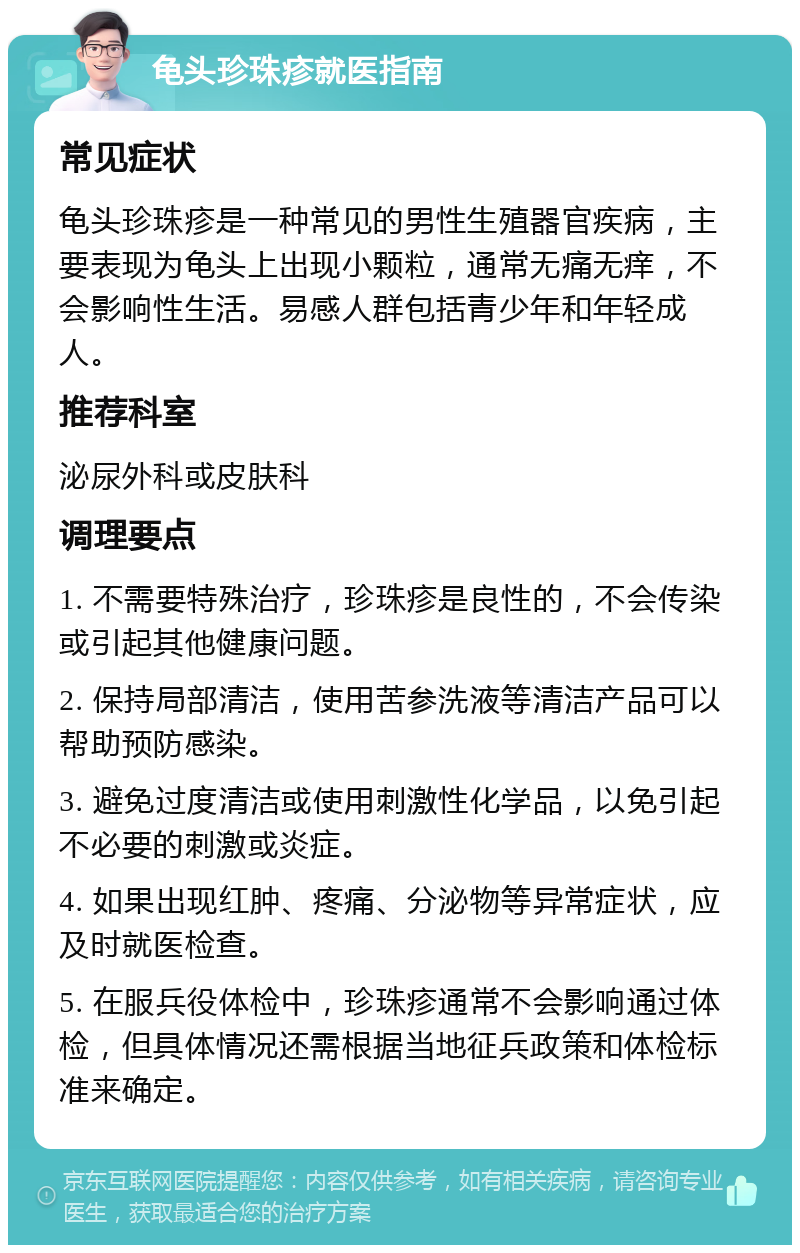 龟头珍珠疹就医指南 常见症状 龟头珍珠疹是一种常见的男性生殖器官疾病，主要表现为龟头上出现小颗粒，通常无痛无痒，不会影响性生活。易感人群包括青少年和年轻成人。 推荐科室 泌尿外科或皮肤科 调理要点 1. 不需要特殊治疗，珍珠疹是良性的，不会传染或引起其他健康问题。 2. 保持局部清洁，使用苦参洗液等清洁产品可以帮助预防感染。 3. 避免过度清洁或使用刺激性化学品，以免引起不必要的刺激或炎症。 4. 如果出现红肿、疼痛、分泌物等异常症状，应及时就医检查。 5. 在服兵役体检中，珍珠疹通常不会影响通过体检，但具体情况还需根据当地征兵政策和体检标准来确定。