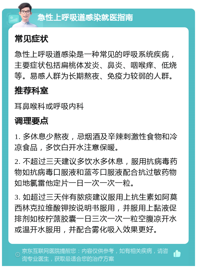 急性上呼吸道感染就医指南 常见症状 急性上呼吸道感染是一种常见的呼吸系统疾病，主要症状包括扁桃体发炎、鼻炎、咽喉痒、低烧等。易感人群为长期熬夜、免疫力较弱的人群。 推荐科室 耳鼻喉科或呼吸内科 调理要点 1. 多休息少熬夜，忌烟酒及辛辣刺激性食物和冷凉食品，多饮白开水注意保暖。 2. 不超过三天建议多饮水多休息，服用抗病毒药物如抗病毒口服液和蓝芩口服液配合抗过敏药物如地氯雷他定片一日一次一次一粒。 3. 如超过三天伴有脓痰建议服用上抗生素如阿莫西林克拉维酸钾按说明书服用，并服用上黏液促排剂如桉柠蒎胶囊一日三次一次一粒空腹凉开水或温开水服用，并配合雾化吸入效果更好。