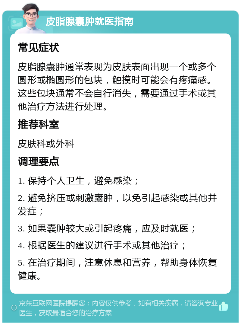 皮脂腺囊肿就医指南 常见症状 皮脂腺囊肿通常表现为皮肤表面出现一个或多个圆形或椭圆形的包块，触摸时可能会有疼痛感。这些包块通常不会自行消失，需要通过手术或其他治疗方法进行处理。 推荐科室 皮肤科或外科 调理要点 1. 保持个人卫生，避免感染； 2. 避免挤压或刺激囊肿，以免引起感染或其他并发症； 3. 如果囊肿较大或引起疼痛，应及时就医； 4. 根据医生的建议进行手术或其他治疗； 5. 在治疗期间，注意休息和营养，帮助身体恢复健康。