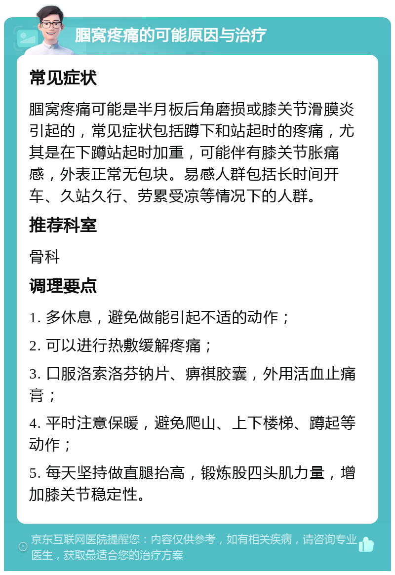 腘窝疼痛的可能原因与治疗 常见症状 腘窝疼痛可能是半月板后角磨损或膝关节滑膜炎引起的，常见症状包括蹲下和站起时的疼痛，尤其是在下蹲站起时加重，可能伴有膝关节胀痛感，外表正常无包块。易感人群包括长时间开车、久站久行、劳累受凉等情况下的人群。 推荐科室 骨科 调理要点 1. 多休息，避免做能引起不适的动作； 2. 可以进行热敷缓解疼痛； 3. 口服洛索洛芬钠片、痹祺胶囊，外用活血止痛膏； 4. 平时注意保暖，避免爬山、上下楼梯、蹲起等动作； 5. 每天坚持做直腿抬高，锻炼股四头肌力量，增加膝关节稳定性。