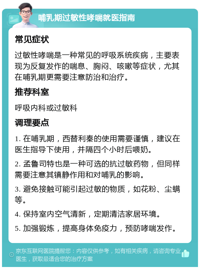 哺乳期过敏性哮喘就医指南 常见症状 过敏性哮喘是一种常见的呼吸系统疾病，主要表现为反复发作的喘息、胸闷、咳嗽等症状，尤其在哺乳期更需要注意防治和治疗。 推荐科室 呼吸内科或过敏科 调理要点 1. 在哺乳期，西替利秦的使用需要谨慎，建议在医生指导下使用，并隔四个小时后喂奶。 2. 孟鲁司特也是一种可选的抗过敏药物，但同样需要注意其镇静作用和对哺乳的影响。 3. 避免接触可能引起过敏的物质，如花粉、尘螨等。 4. 保持室内空气清新，定期清洁家居环境。 5. 加强锻炼，提高身体免疫力，预防哮喘发作。