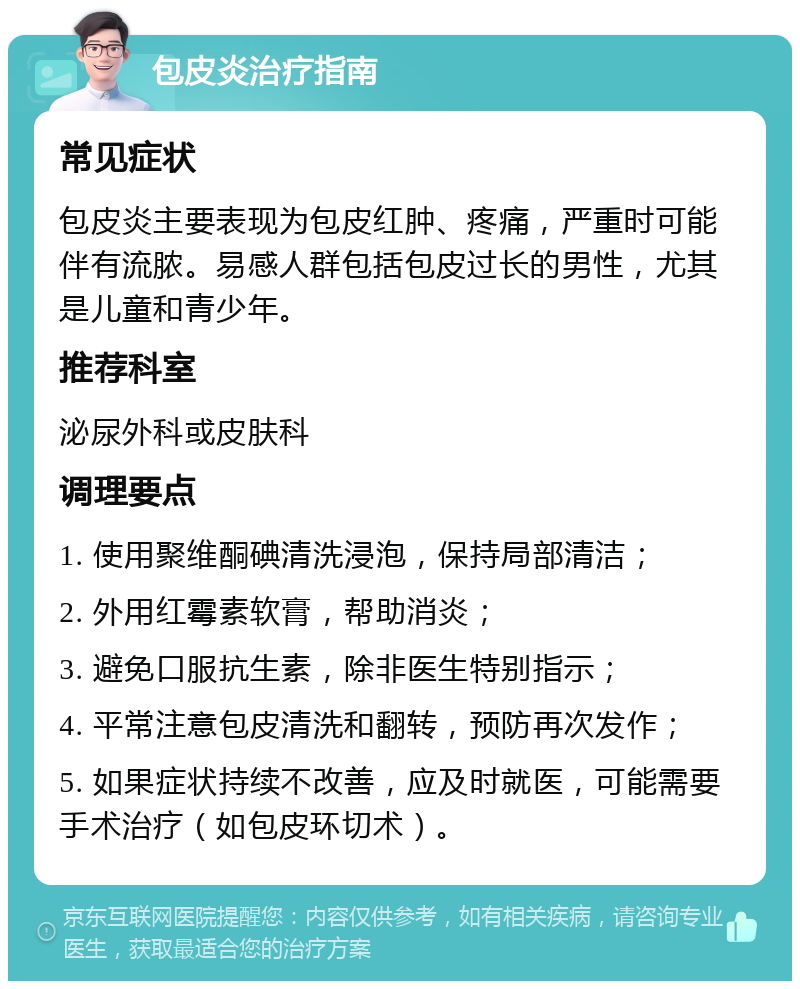 包皮炎治疗指南 常见症状 包皮炎主要表现为包皮红肿、疼痛，严重时可能伴有流脓。易感人群包括包皮过长的男性，尤其是儿童和青少年。 推荐科室 泌尿外科或皮肤科 调理要点 1. 使用聚维酮碘清洗浸泡，保持局部清洁； 2. 外用红霉素软膏，帮助消炎； 3. 避免口服抗生素，除非医生特别指示； 4. 平常注意包皮清洗和翻转，预防再次发作； 5. 如果症状持续不改善，应及时就医，可能需要手术治疗（如包皮环切术）。