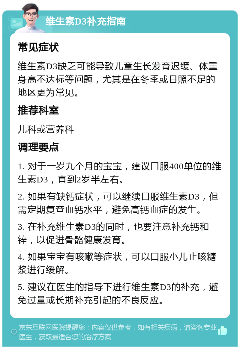 维生素D3补充指南 常见症状 维生素D3缺乏可能导致儿童生长发育迟缓、体重身高不达标等问题，尤其是在冬季或日照不足的地区更为常见。 推荐科室 儿科或营养科 调理要点 1. 对于一岁九个月的宝宝，建议口服400单位的维生素D3，直到2岁半左右。 2. 如果有缺钙症状，可以继续口服维生素D3，但需定期复查血钙水平，避免高钙血症的发生。 3. 在补充维生素D3的同时，也要注意补充钙和锌，以促进骨骼健康发育。 4. 如果宝宝有咳嗽等症状，可以口服小儿止咳糖浆进行缓解。 5. 建议在医生的指导下进行维生素D3的补充，避免过量或长期补充引起的不良反应。