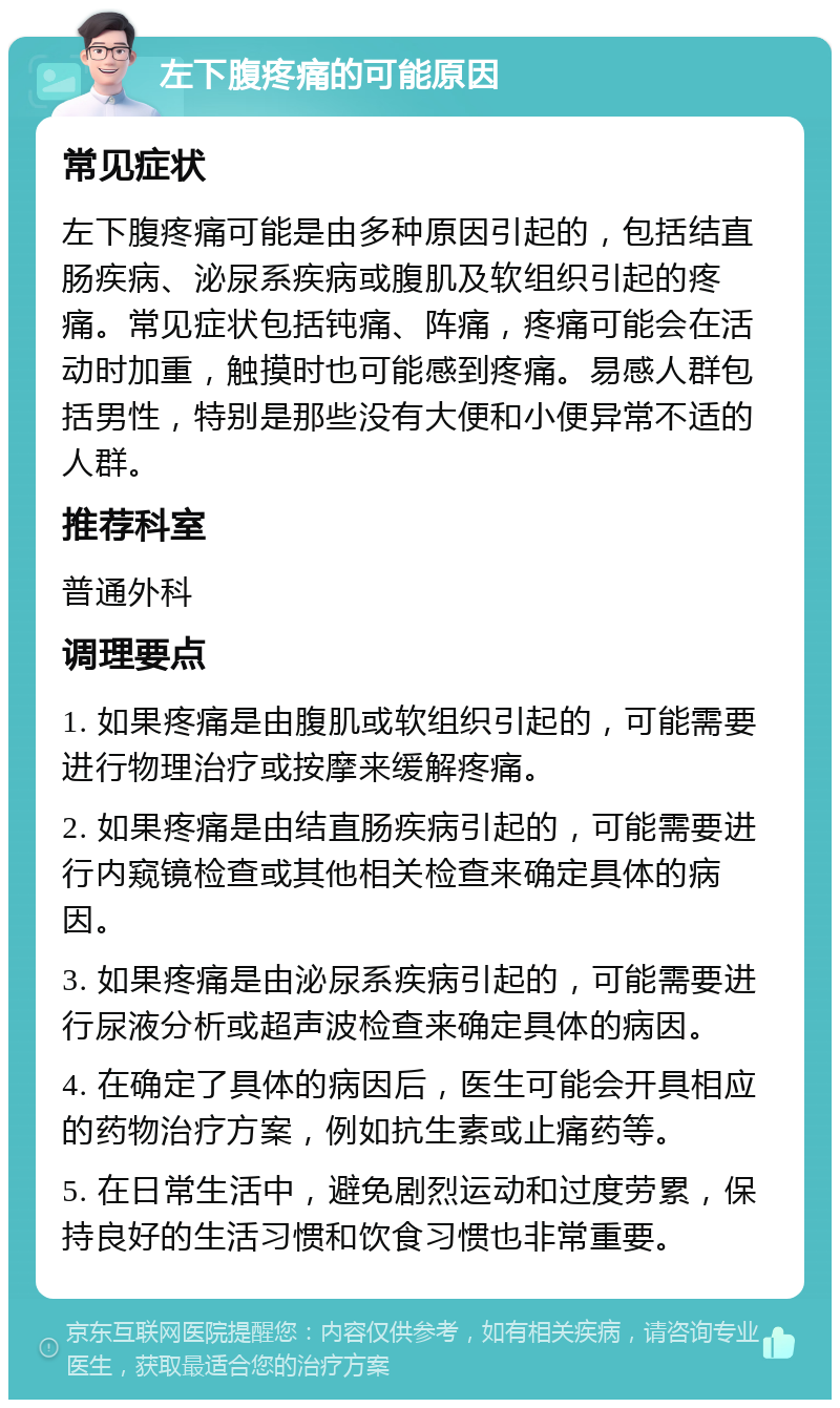 左下腹疼痛的可能原因 常见症状 左下腹疼痛可能是由多种原因引起的，包括结直肠疾病、泌尿系疾病或腹肌及软组织引起的疼痛。常见症状包括钝痛、阵痛，疼痛可能会在活动时加重，触摸时也可能感到疼痛。易感人群包括男性，特别是那些没有大便和小便异常不适的人群。 推荐科室 普通外科 调理要点 1. 如果疼痛是由腹肌或软组织引起的，可能需要进行物理治疗或按摩来缓解疼痛。 2. 如果疼痛是由结直肠疾病引起的，可能需要进行内窥镜检查或其他相关检查来确定具体的病因。 3. 如果疼痛是由泌尿系疾病引起的，可能需要进行尿液分析或超声波检查来确定具体的病因。 4. 在确定了具体的病因后，医生可能会开具相应的药物治疗方案，例如抗生素或止痛药等。 5. 在日常生活中，避免剧烈运动和过度劳累，保持良好的生活习惯和饮食习惯也非常重要。