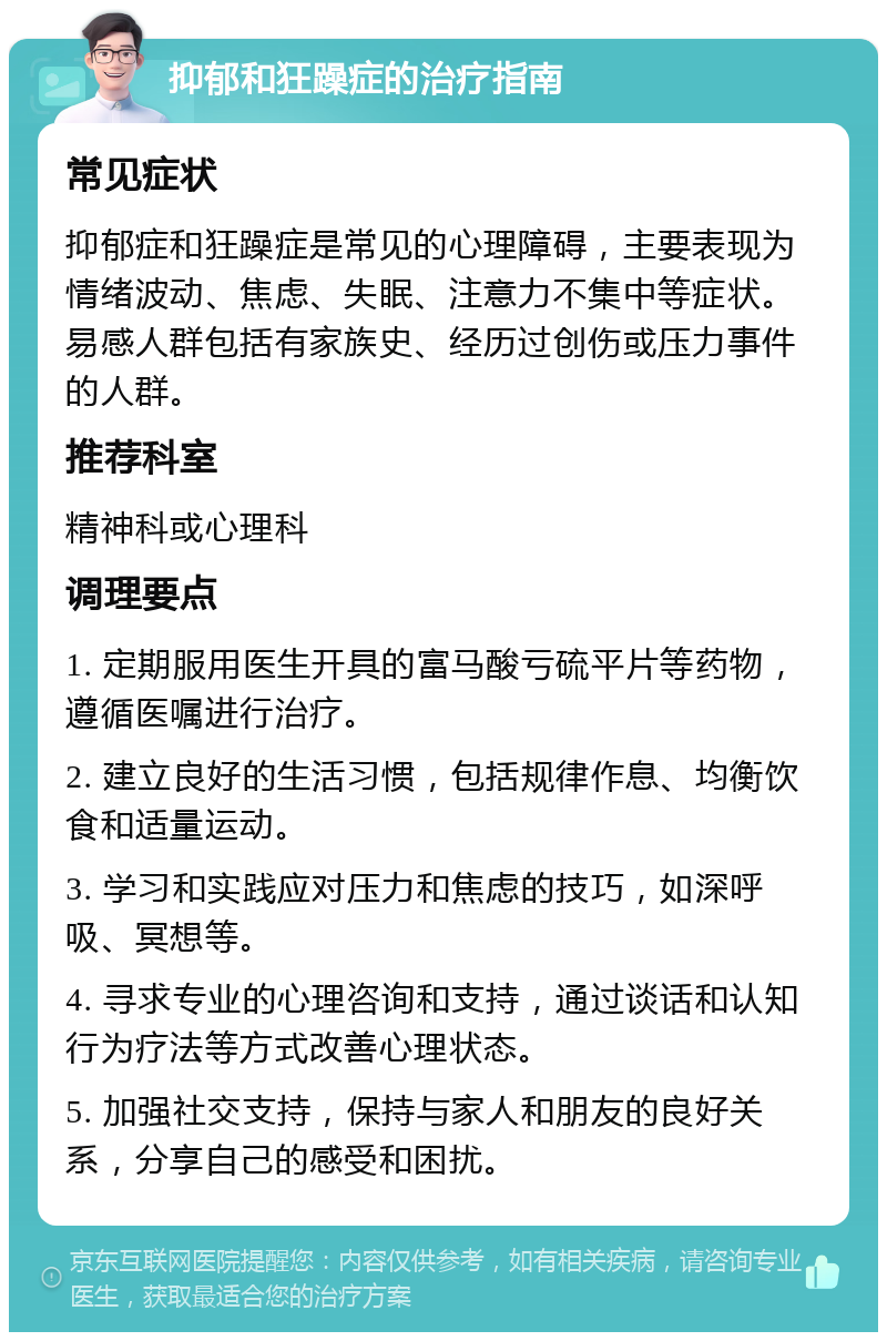 抑郁和狂躁症的治疗指南 常见症状 抑郁症和狂躁症是常见的心理障碍，主要表现为情绪波动、焦虑、失眠、注意力不集中等症状。易感人群包括有家族史、经历过创伤或压力事件的人群。 推荐科室 精神科或心理科 调理要点 1. 定期服用医生开具的富马酸亏硫平片等药物，遵循医嘱进行治疗。 2. 建立良好的生活习惯，包括规律作息、均衡饮食和适量运动。 3. 学习和实践应对压力和焦虑的技巧，如深呼吸、冥想等。 4. 寻求专业的心理咨询和支持，通过谈话和认知行为疗法等方式改善心理状态。 5. 加强社交支持，保持与家人和朋友的良好关系，分享自己的感受和困扰。