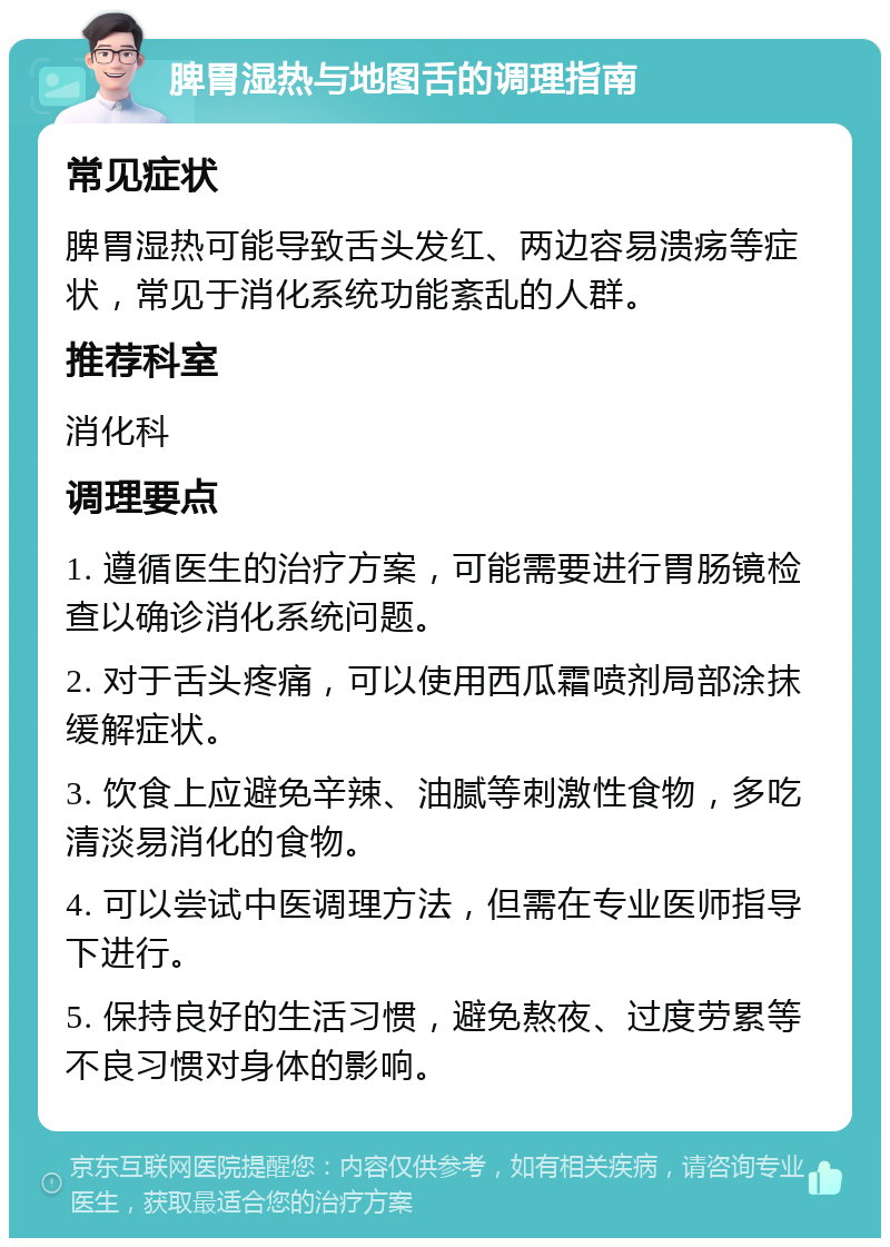 脾胃湿热与地图舌的调理指南 常见症状 脾胃湿热可能导致舌头发红、两边容易溃疡等症状，常见于消化系统功能紊乱的人群。 推荐科室 消化科 调理要点 1. 遵循医生的治疗方案，可能需要进行胃肠镜检查以确诊消化系统问题。 2. 对于舌头疼痛，可以使用西瓜霜喷剂局部涂抹缓解症状。 3. 饮食上应避免辛辣、油腻等刺激性食物，多吃清淡易消化的食物。 4. 可以尝试中医调理方法，但需在专业医师指导下进行。 5. 保持良好的生活习惯，避免熬夜、过度劳累等不良习惯对身体的影响。