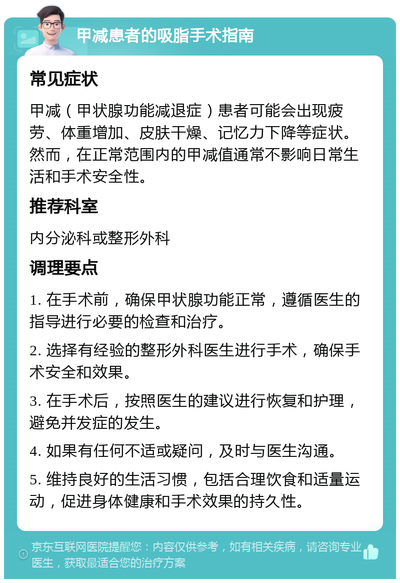 甲减患者的吸脂手术指南 常见症状 甲减（甲状腺功能减退症）患者可能会出现疲劳、体重增加、皮肤干燥、记忆力下降等症状。然而，在正常范围内的甲减值通常不影响日常生活和手术安全性。 推荐科室 内分泌科或整形外科 调理要点 1. 在手术前，确保甲状腺功能正常，遵循医生的指导进行必要的检查和治疗。 2. 选择有经验的整形外科医生进行手术，确保手术安全和效果。 3. 在手术后，按照医生的建议进行恢复和护理，避免并发症的发生。 4. 如果有任何不适或疑问，及时与医生沟通。 5. 维持良好的生活习惯，包括合理饮食和适量运动，促进身体健康和手术效果的持久性。