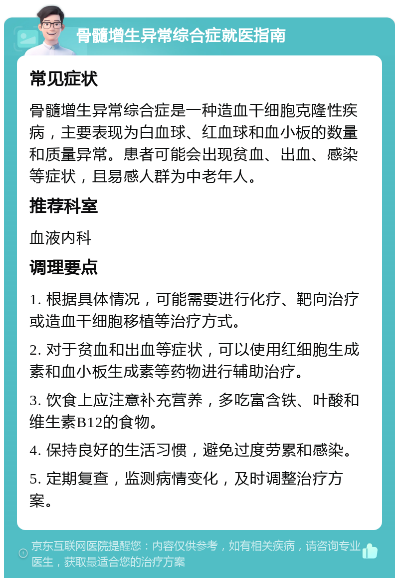 骨髓增生异常综合症就医指南 常见症状 骨髓增生异常综合症是一种造血干细胞克隆性疾病，主要表现为白血球、红血球和血小板的数量和质量异常。患者可能会出现贫血、出血、感染等症状，且易感人群为中老年人。 推荐科室 血液内科 调理要点 1. 根据具体情况，可能需要进行化疗、靶向治疗或造血干细胞移植等治疗方式。 2. 对于贫血和出血等症状，可以使用红细胞生成素和血小板生成素等药物进行辅助治疗。 3. 饮食上应注意补充营养，多吃富含铁、叶酸和维生素B12的食物。 4. 保持良好的生活习惯，避免过度劳累和感染。 5. 定期复查，监测病情变化，及时调整治疗方案。