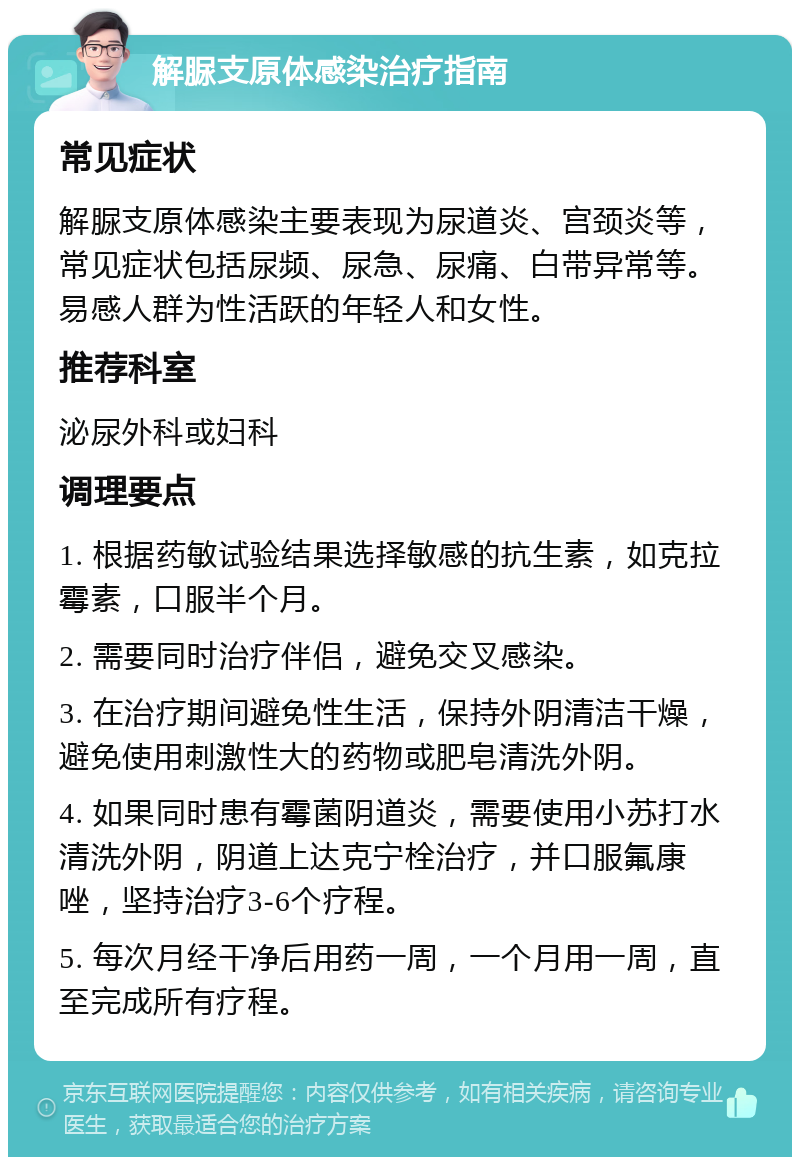 解脲支原体感染治疗指南 常见症状 解脲支原体感染主要表现为尿道炎、宫颈炎等，常见症状包括尿频、尿急、尿痛、白带异常等。易感人群为性活跃的年轻人和女性。 推荐科室 泌尿外科或妇科 调理要点 1. 根据药敏试验结果选择敏感的抗生素，如克拉霉素，口服半个月。 2. 需要同时治疗伴侣，避免交叉感染。 3. 在治疗期间避免性生活，保持外阴清洁干燥，避免使用刺激性大的药物或肥皂清洗外阴。 4. 如果同时患有霉菌阴道炎，需要使用小苏打水清洗外阴，阴道上达克宁栓治疗，并口服氟康唑，坚持治疗3-6个疗程。 5. 每次月经干净后用药一周，一个月用一周，直至完成所有疗程。