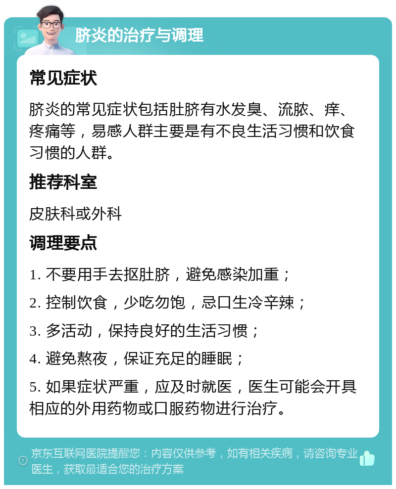 脐炎的治疗与调理 常见症状 脐炎的常见症状包括肚脐有水发臭、流脓、痒、疼痛等，易感人群主要是有不良生活习惯和饮食习惯的人群。 推荐科室 皮肤科或外科 调理要点 1. 不要用手去抠肚脐，避免感染加重； 2. 控制饮食，少吃勿饱，忌口生冷辛辣； 3. 多活动，保持良好的生活习惯； 4. 避免熬夜，保证充足的睡眠； 5. 如果症状严重，应及时就医，医生可能会开具相应的外用药物或口服药物进行治疗。