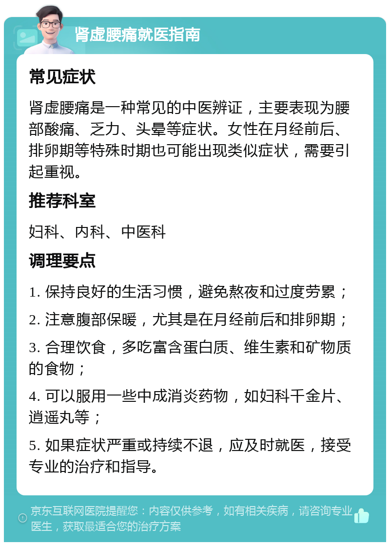 肾虚腰痛就医指南 常见症状 肾虚腰痛是一种常见的中医辨证，主要表现为腰部酸痛、乏力、头晕等症状。女性在月经前后、排卵期等特殊时期也可能出现类似症状，需要引起重视。 推荐科室 妇科、内科、中医科 调理要点 1. 保持良好的生活习惯，避免熬夜和过度劳累； 2. 注意腹部保暖，尤其是在月经前后和排卵期； 3. 合理饮食，多吃富含蛋白质、维生素和矿物质的食物； 4. 可以服用一些中成消炎药物，如妇科千金片、逍遥丸等； 5. 如果症状严重或持续不退，应及时就医，接受专业的治疗和指导。