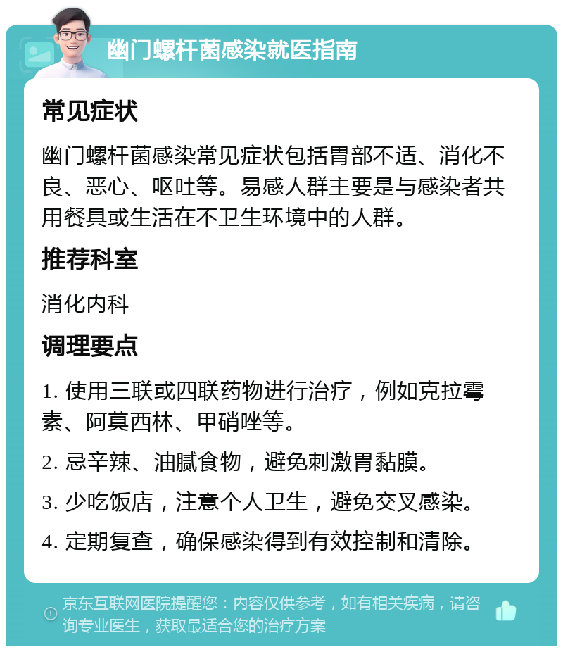 幽门螺杆菌感染就医指南 常见症状 幽门螺杆菌感染常见症状包括胃部不适、消化不良、恶心、呕吐等。易感人群主要是与感染者共用餐具或生活在不卫生环境中的人群。 推荐科室 消化内科 调理要点 1. 使用三联或四联药物进行治疗，例如克拉霉素、阿莫西林、甲硝唑等。 2. 忌辛辣、油腻食物，避免刺激胃黏膜。 3. 少吃饭店，注意个人卫生，避免交叉感染。 4. 定期复查，确保感染得到有效控制和清除。