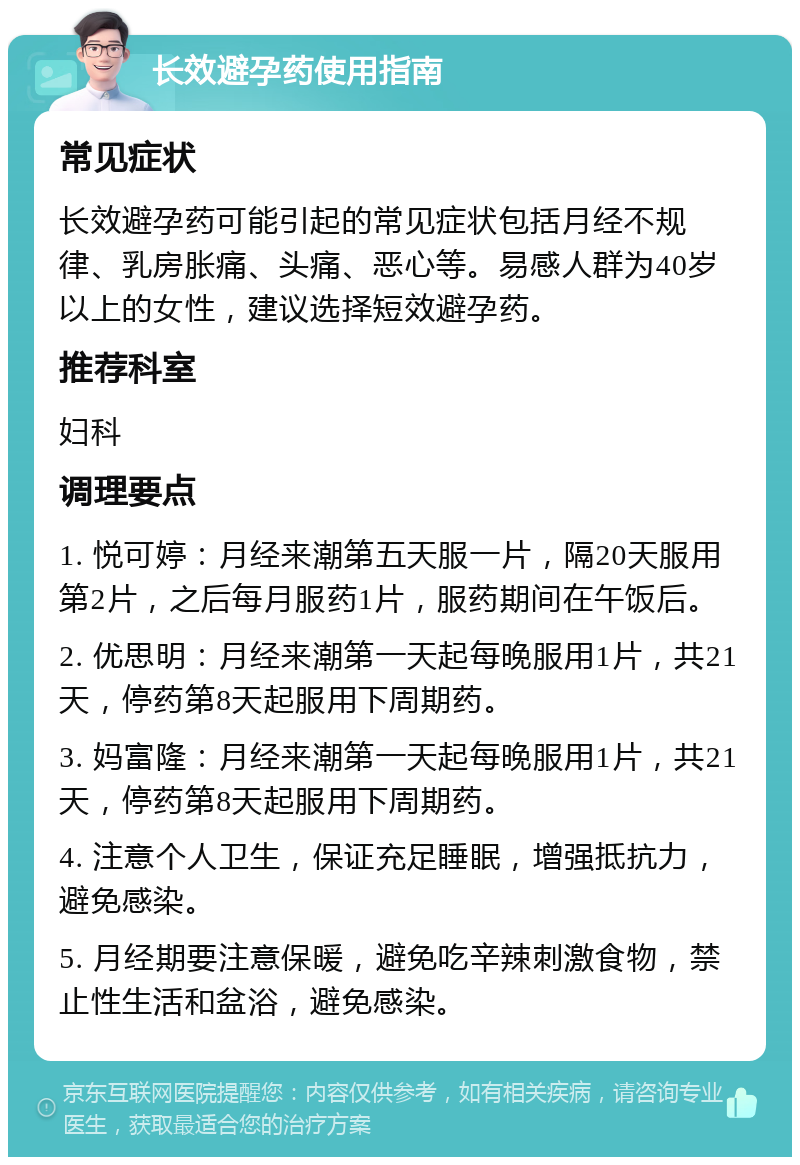 长效避孕药使用指南 常见症状 长效避孕药可能引起的常见症状包括月经不规律、乳房胀痛、头痛、恶心等。易感人群为40岁以上的女性，建议选择短效避孕药。 推荐科室 妇科 调理要点 1. 悦可婷：月经来潮第五天服一片，隔20天服用第2片，之后每月服药1片，服药期间在午饭后。 2. 优思明：月经来潮第一天起每晚服用1片，共21天，停药第8天起服用下周期药。 3. 妈富隆：月经来潮第一天起每晚服用1片，共21天，停药第8天起服用下周期药。 4. 注意个人卫生，保证充足睡眠，增强抵抗力，避免感染。 5. 月经期要注意保暖，避免吃辛辣刺激食物，禁止性生活和盆浴，避免感染。