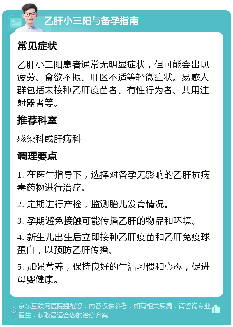 乙肝小三阳与备孕指南 常见症状 乙肝小三阳患者通常无明显症状，但可能会出现疲劳、食欲不振、肝区不适等轻微症状。易感人群包括未接种乙肝疫苗者、有性行为者、共用注射器者等。 推荐科室 感染科或肝病科 调理要点 1. 在医生指导下，选择对备孕无影响的乙肝抗病毒药物进行治疗。 2. 定期进行产检，监测胎儿发育情况。 3. 孕期避免接触可能传播乙肝的物品和环境。 4. 新生儿出生后立即接种乙肝疫苗和乙肝免疫球蛋白，以预防乙肝传播。 5. 加强营养，保持良好的生活习惯和心态，促进母婴健康。