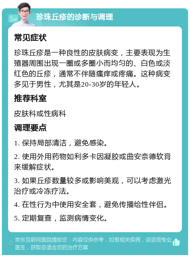 珍珠丘疹的诊断与调理 常见症状 珍珠丘疹是一种良性的皮肤病变，主要表现为生殖器周围出现一圈或多圈小而均匀的、白色或淡红色的丘疹，通常不伴随瘙痒或疼痛。这种病变多见于男性，尤其是20-30岁的年轻人。 推荐科室 皮肤科或性病科 调理要点 1. 保持局部清洁，避免感染。 2. 使用外用药物如利多卡因凝胶或曲安奈德软膏来缓解症状。 3. 如果丘疹数量较多或影响美观，可以考虑激光治疗或冷冻疗法。 4. 在性行为中使用安全套，避免传播给性伴侣。 5. 定期复查，监测病情变化。