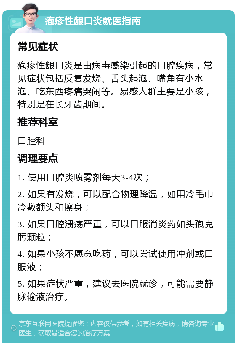 疱疹性龈口炎就医指南 常见症状 疱疹性龈口炎是由病毒感染引起的口腔疾病，常见症状包括反复发烧、舌头起泡、嘴角有小水泡、吃东西疼痛哭闹等。易感人群主要是小孩，特别是在长牙齿期间。 推荐科室 口腔科 调理要点 1. 使用口腔炎喷雾剂每天3-4次； 2. 如果有发烧，可以配合物理降温，如用冷毛巾冷敷额头和擦身； 3. 如果口腔溃疡严重，可以口服消炎药如头孢克肟颗粒； 4. 如果小孩不愿意吃药，可以尝试使用冲剂或口服液； 5. 如果症状严重，建议去医院就诊，可能需要静脉输液治疗。