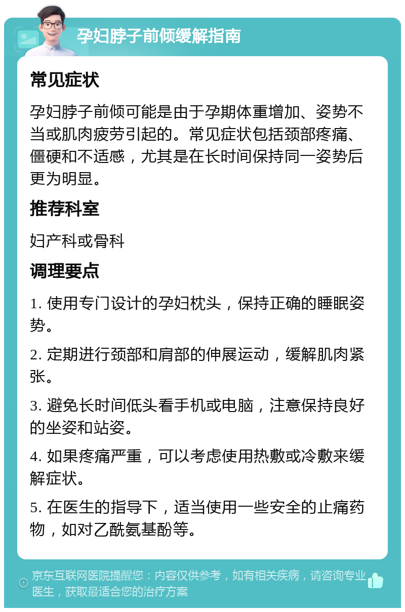 孕妇脖子前倾缓解指南 常见症状 孕妇脖子前倾可能是由于孕期体重增加、姿势不当或肌肉疲劳引起的。常见症状包括颈部疼痛、僵硬和不适感，尤其是在长时间保持同一姿势后更为明显。 推荐科室 妇产科或骨科 调理要点 1. 使用专门设计的孕妇枕头，保持正确的睡眠姿势。 2. 定期进行颈部和肩部的伸展运动，缓解肌肉紧张。 3. 避免长时间低头看手机或电脑，注意保持良好的坐姿和站姿。 4. 如果疼痛严重，可以考虑使用热敷或冷敷来缓解症状。 5. 在医生的指导下，适当使用一些安全的止痛药物，如对乙酰氨基酚等。