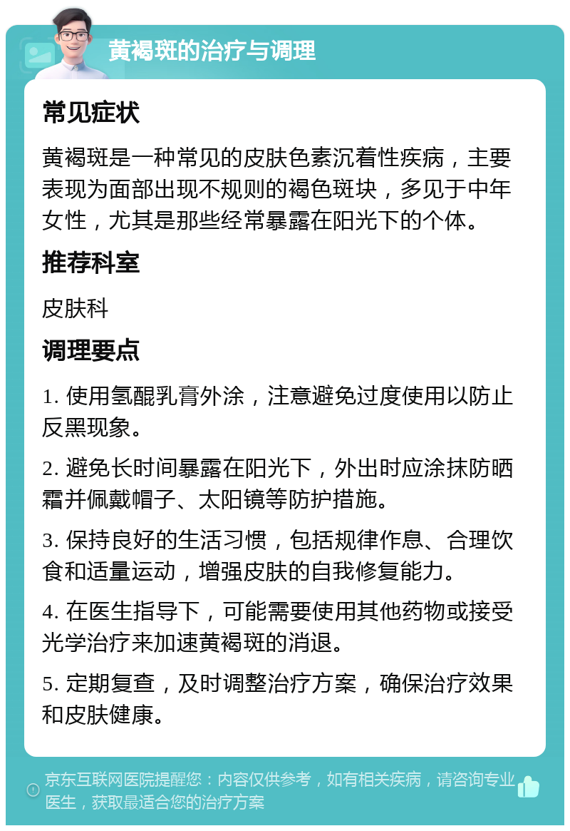 黄褐斑的治疗与调理 常见症状 黄褐斑是一种常见的皮肤色素沉着性疾病，主要表现为面部出现不规则的褐色斑块，多见于中年女性，尤其是那些经常暴露在阳光下的个体。 推荐科室 皮肤科 调理要点 1. 使用氢醌乳膏外涂，注意避免过度使用以防止反黑现象。 2. 避免长时间暴露在阳光下，外出时应涂抹防晒霜并佩戴帽子、太阳镜等防护措施。 3. 保持良好的生活习惯，包括规律作息、合理饮食和适量运动，增强皮肤的自我修复能力。 4. 在医生指导下，可能需要使用其他药物或接受光学治疗来加速黄褐斑的消退。 5. 定期复查，及时调整治疗方案，确保治疗效果和皮肤健康。